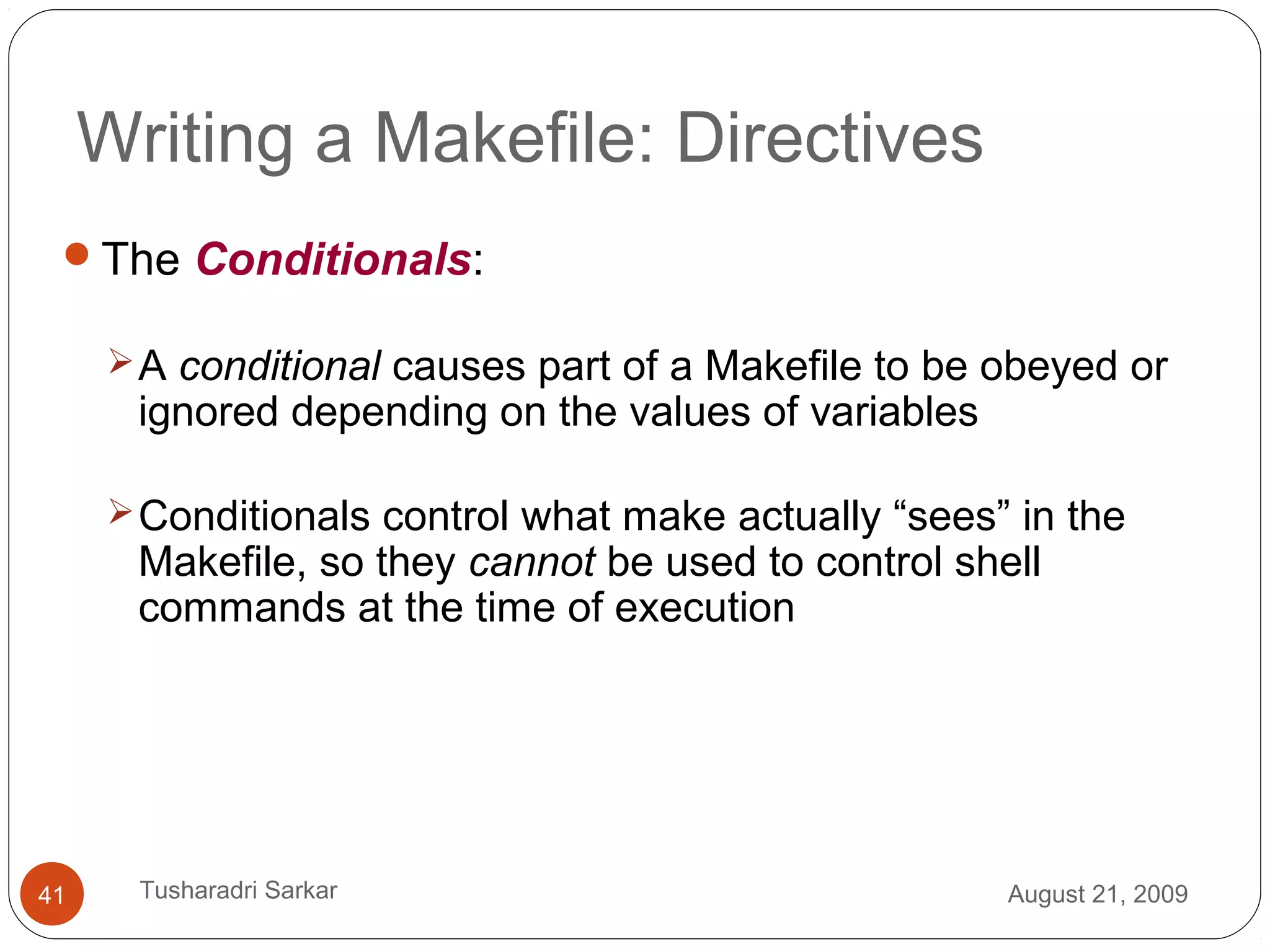 Writing a Makefile: Directives
The Conditionals:
A conditional causes part of a Makefile to be obeyed or
ignored depending on the values of variables
Conditionals control what make actually “sees” in the
Makefile, so they cannot be used to control shell
commands at the time of execution
August 21, 200941 Tusharadri Sarkar
 