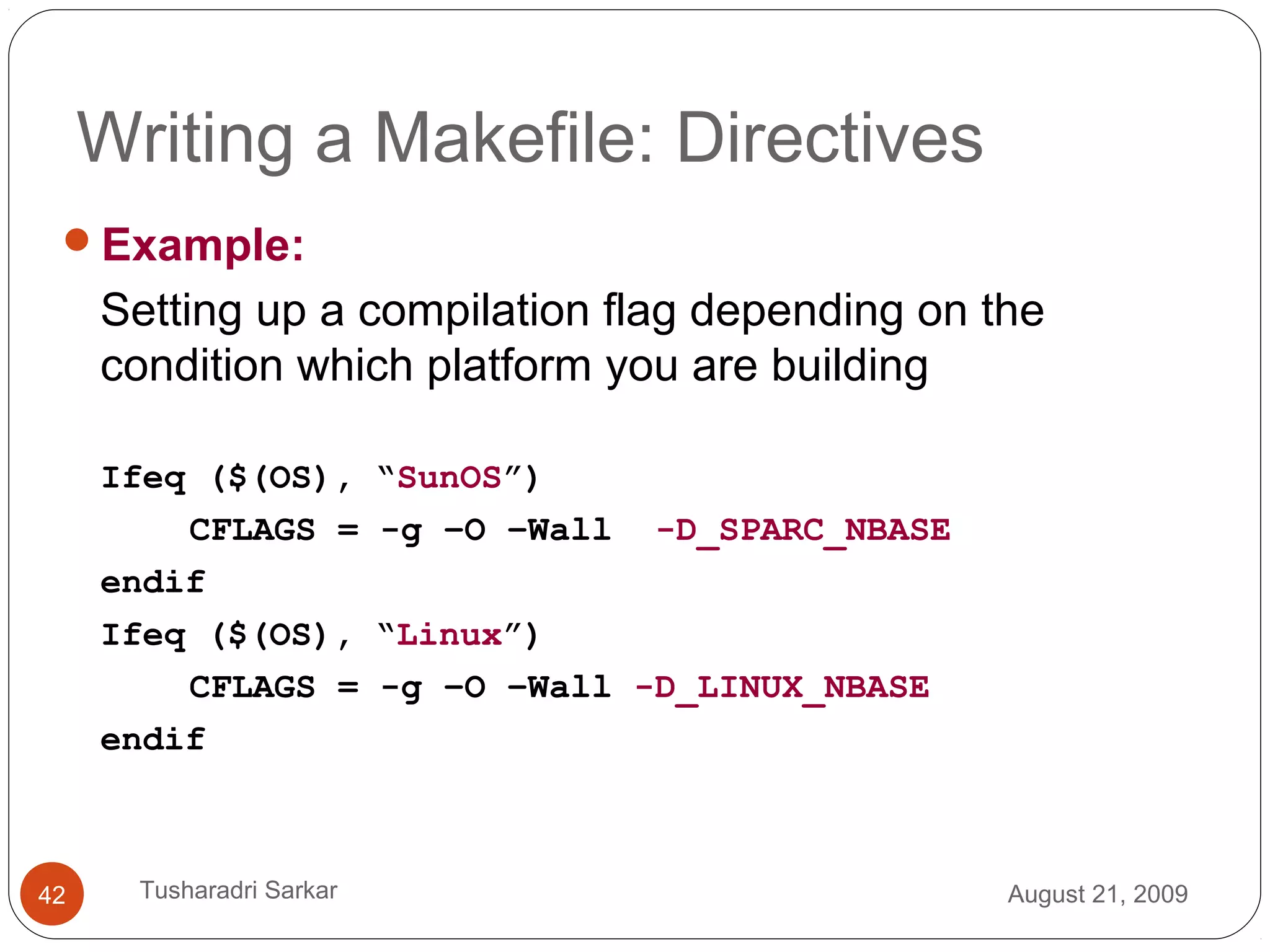 Writing a Makefile: Directives
Example:
Setting up a compilation flag depending on the
condition which platform you are building
Ifeq ($(OS), “SunOS”)
CFLAGS = -g –O –Wall -D_SPARC_NBASE
endif
Ifeq ($(OS), “Linux”)
CFLAGS = -g –O –Wall -D_LINUX_NBASE
endif
August 21, 200942 Tusharadri Sarkar
 