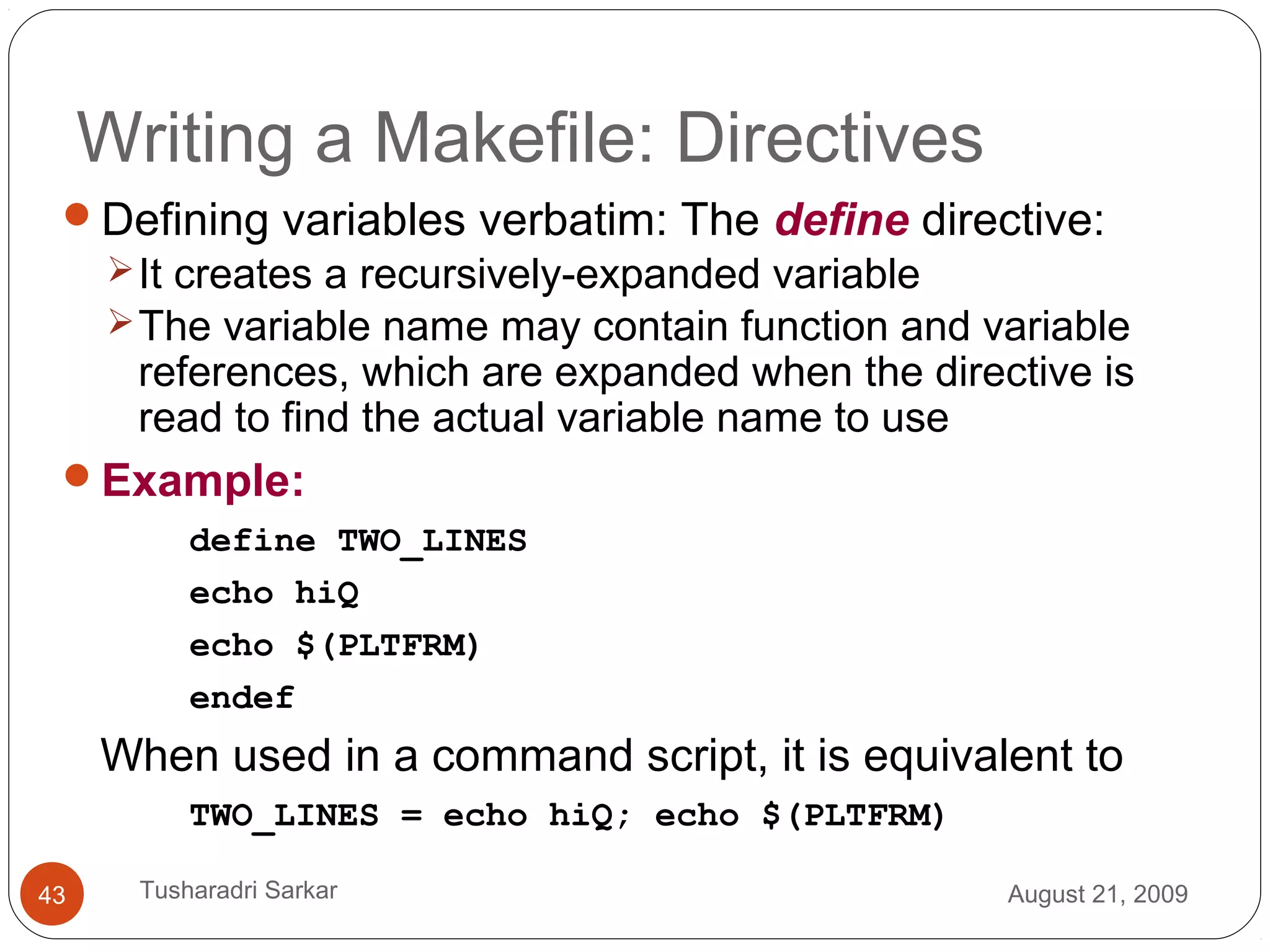 Writing a Makefile: Directives
Defining variables verbatim: The define directive:
It creates a recursively-expanded variable
The variable name may contain function and variable
references, which are expanded when the directive is
read to find the actual variable name to use
Example:
define TWO_LINES
echo hiQ
echo $(PLTFRM)
endef
When used in a command script, it is equivalent to
TWO_LINES = echo hiQ; echo $(PLTFRM)
August 21, 200943 Tusharadri Sarkar
 