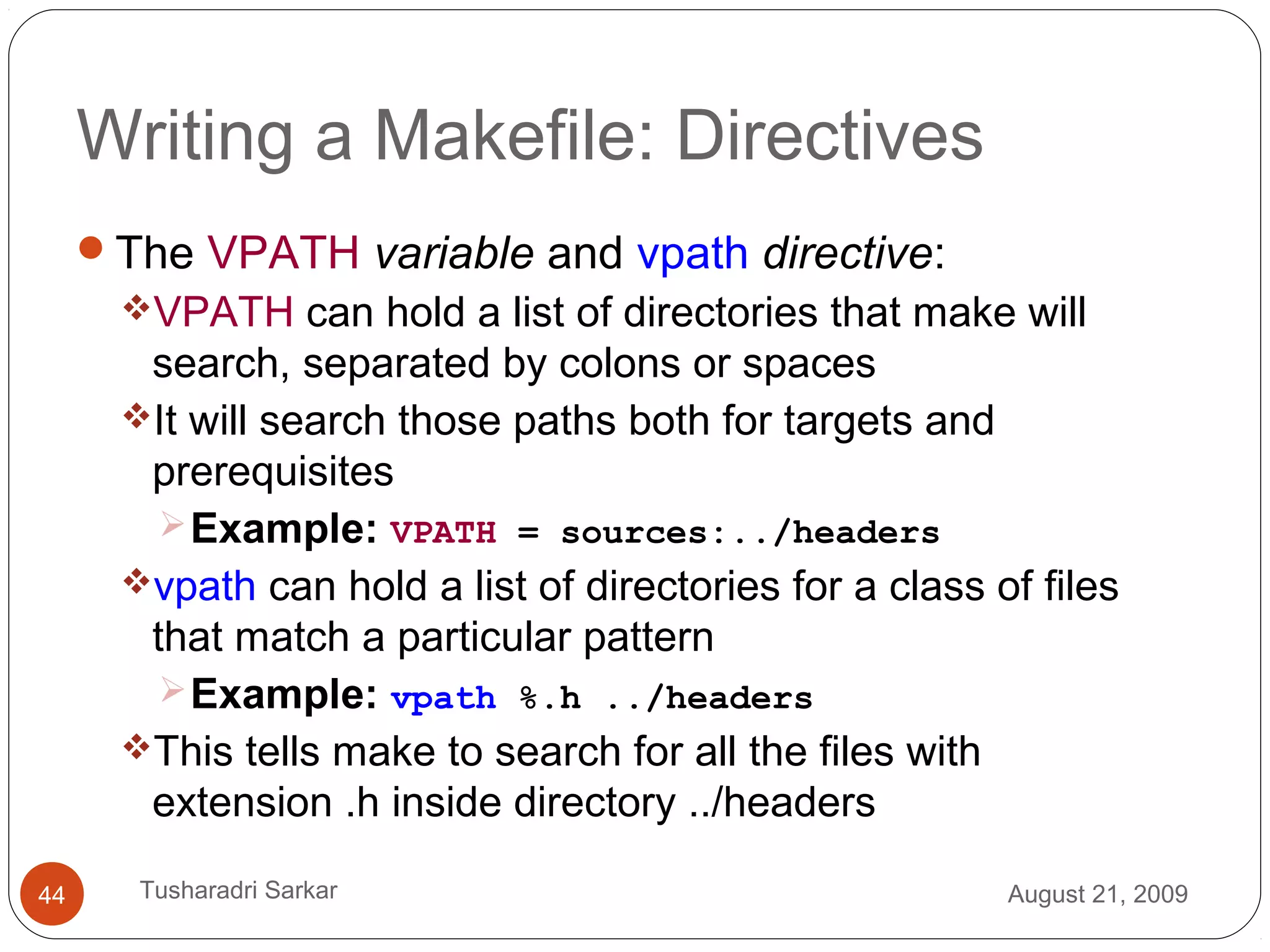 Writing a Makefile: Directives
The VPATH variable and vpath directive:
VPATH can hold a list of directories that make will
search, separated by colons or spaces
It will search those paths both for targets and
prerequisites
Example: VPATH = sources:../headers
vpath can hold a list of directories for a class of files
that match a particular pattern
Example: vpath %.h ../headers
This tells make to search for all the files with
extension .h inside directory ../headers
August 21, 200944 Tusharadri Sarkar
 