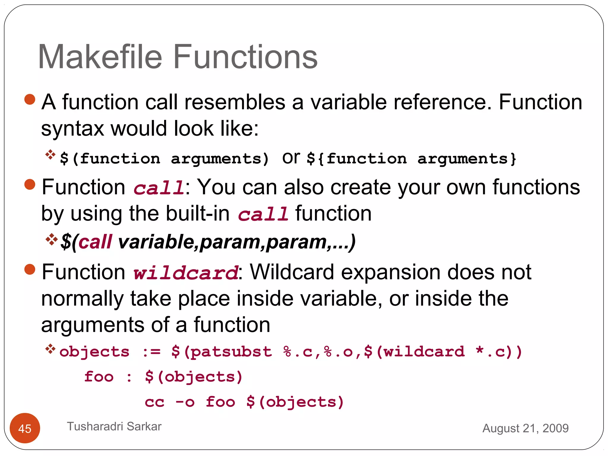 Makefile Functions
A function call resembles a variable reference. Function
syntax would look like:
$(function arguments) or ${function arguments}
Function call: You can also create your own functions
by using the built-in call function
$(call variable,param,param,...)
Function wildcard: Wildcard expansion does not
normally take place inside variable, or inside the
arguments of a function
objects := $(patsubst %.c,%.o,$(wildcard *.c))
foo : $(objects)
cc -o foo $(objects)
August 21, 200945 Tusharadri Sarkar
 