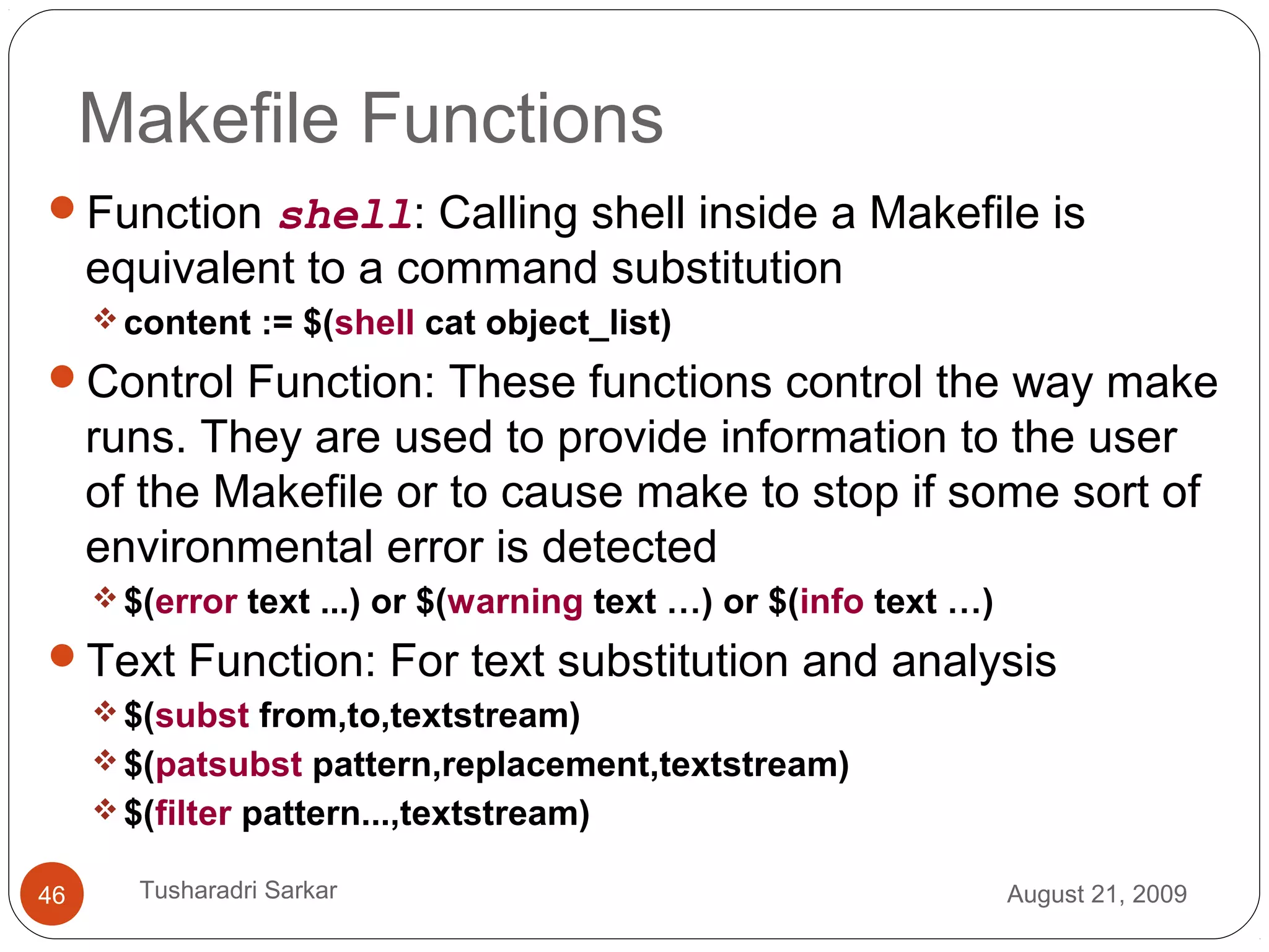 Makefile Functions
Function shell: Calling shell inside a Makefile is
equivalent to a command substitution
content := $(shell cat object_list)
Control Function: These functions control the way make
runs. They are used to provide information to the user
of the Makefile or to cause make to stop if some sort of
environmental error is detected
$(error text ...) or $(warning text …) or $(info text …)
Text Function: For text substitution and analysis
$(subst from,to,textstream)
$(patsubst pattern,replacement,textstream)
$(filter pattern...,textstream)
August 21, 200946 Tusharadri Sarkar
 
