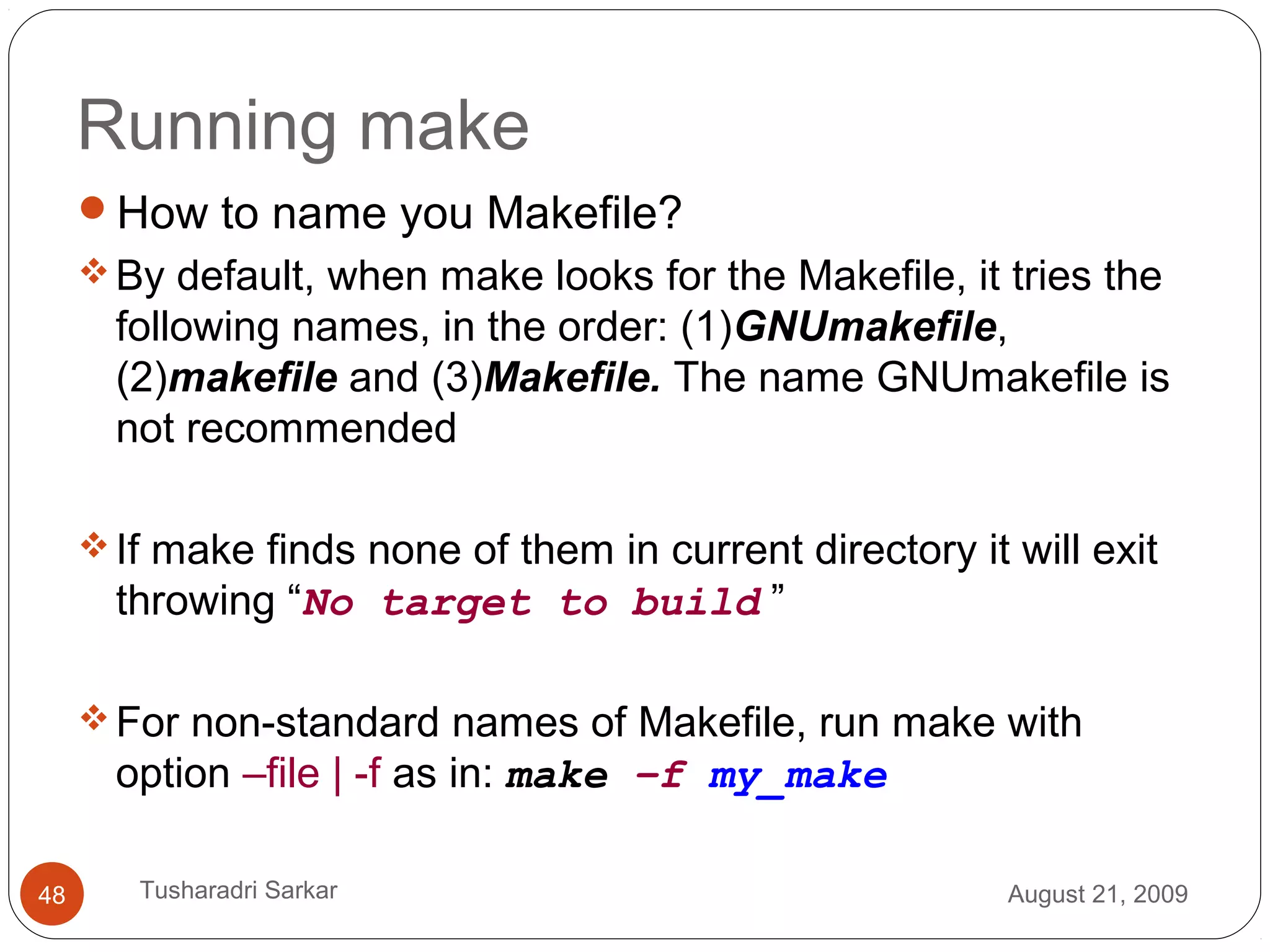 Running make
How to name you Makefile?
By default, when make looks for the Makefile, it tries the
following names, in the order: (1)GNUmakefile,
(2)makefile and (3)Makefile. The name GNUmakefile is
not recommended
If make finds none of them in current directory it will exit
throwing “No target to build ”
For non-standard names of Makefile, run make with
option –file | -f as in: make –f my_make
August 21, 200948 Tusharadri Sarkar
 