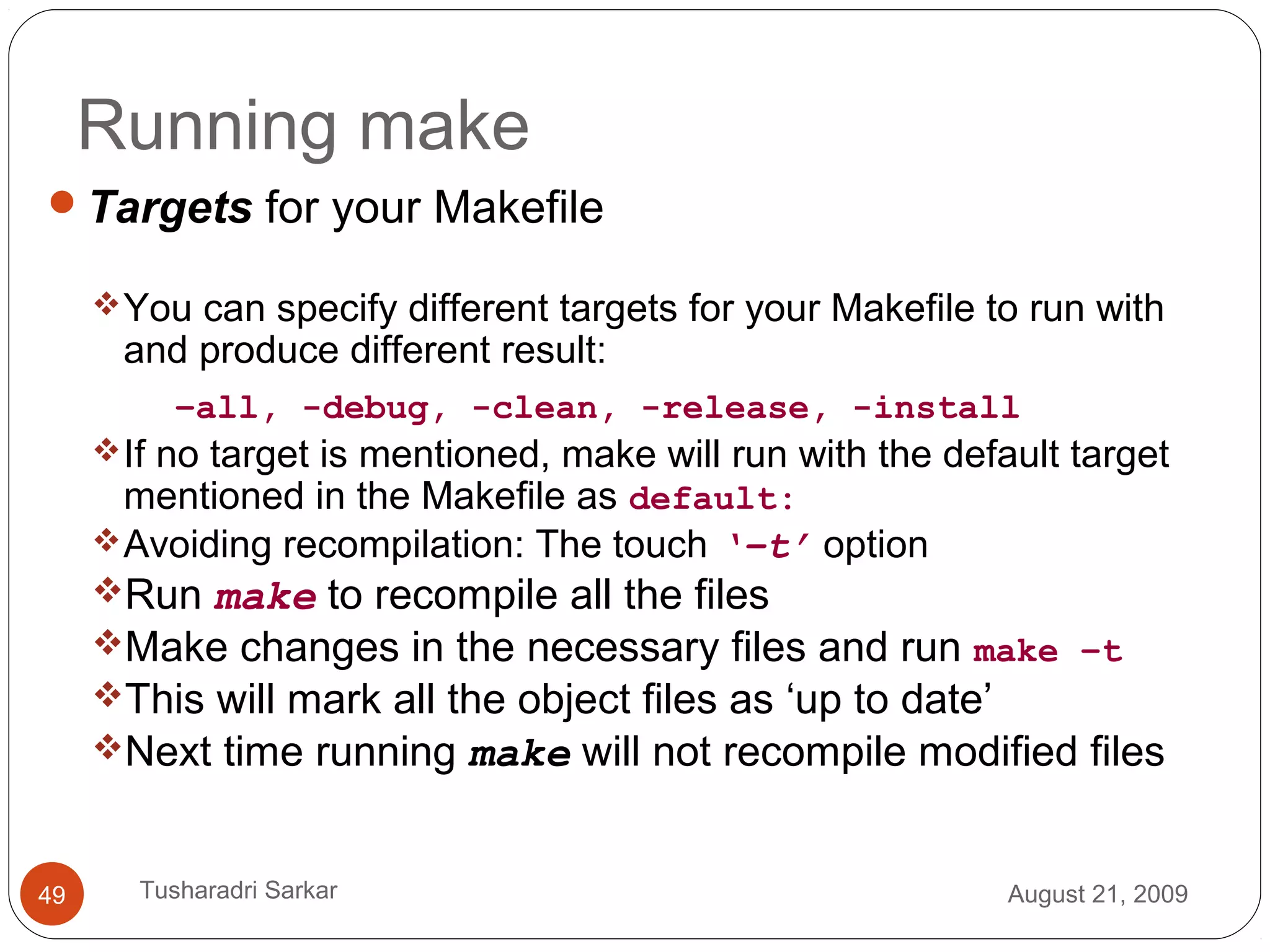 Running make
Targets for your Makefile
You can specify different targets for your Makefile to run with
and produce different result:
–all, -debug, -clean, -release, -install
If no target is mentioned, make will run with the default target
mentioned in the Makefile as default:
Avoiding recompilation: The touch ‘–t’ option
Run make to recompile all the files
Make changes in the necessary files and run make –t
This will mark all the object files as ‘up to date’
Next time running make will not recompile modified files
August 21, 200949 Tusharadri Sarkar
 