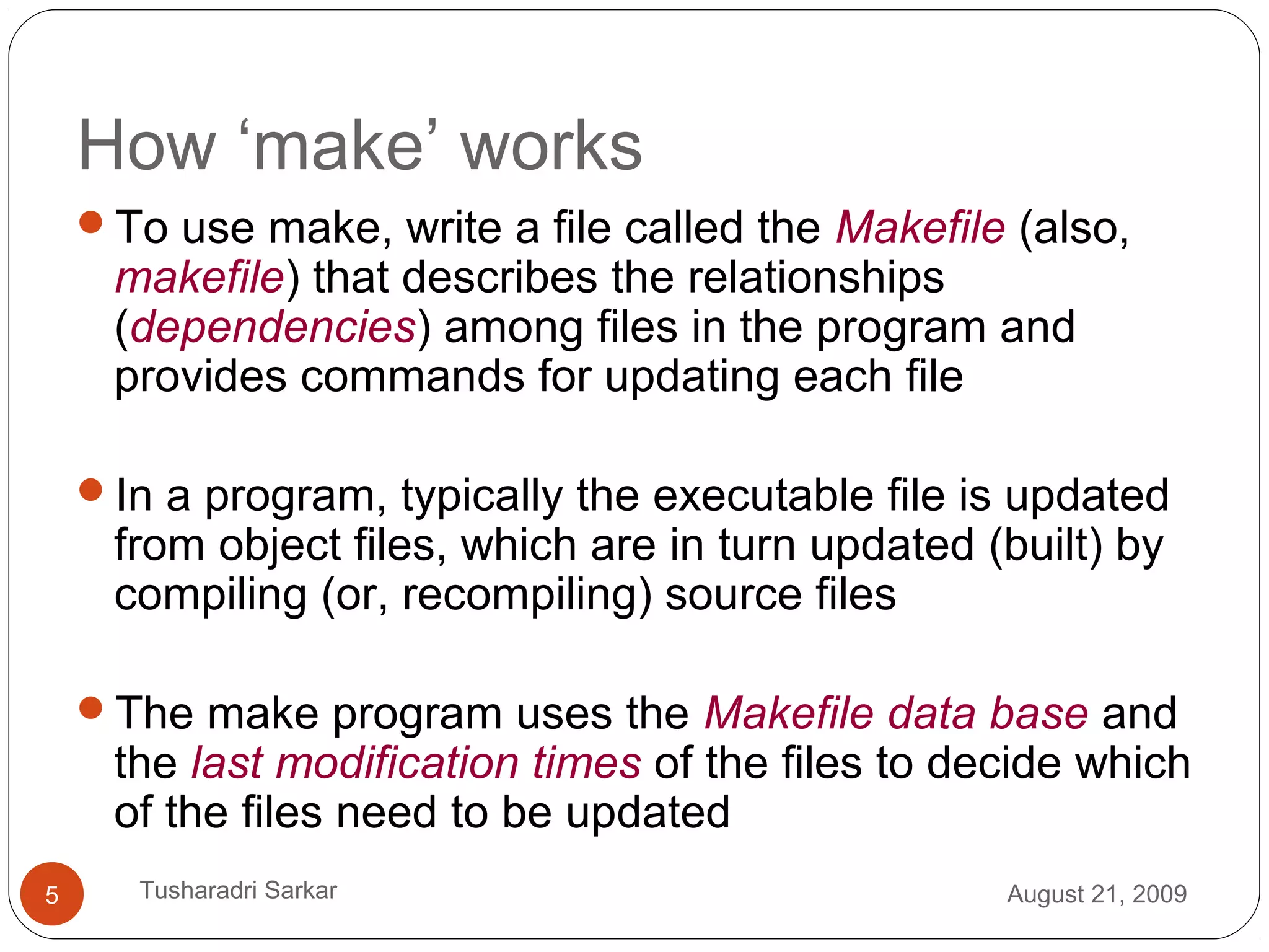 How ‘make’ works
To use make, write a file called the Makefile (also,
makefile) that describes the relationships
(dependencies) among files in the program and
provides commands for updating each file
In a program, typically the executable file is updated
from object files, which are in turn updated (built) by
compiling (or, recompiling) source files
The make program uses the Makefile data base and
the last modification times of the files to decide which
of the files need to be updated
August 21, 20095 Tusharadri Sarkar
 