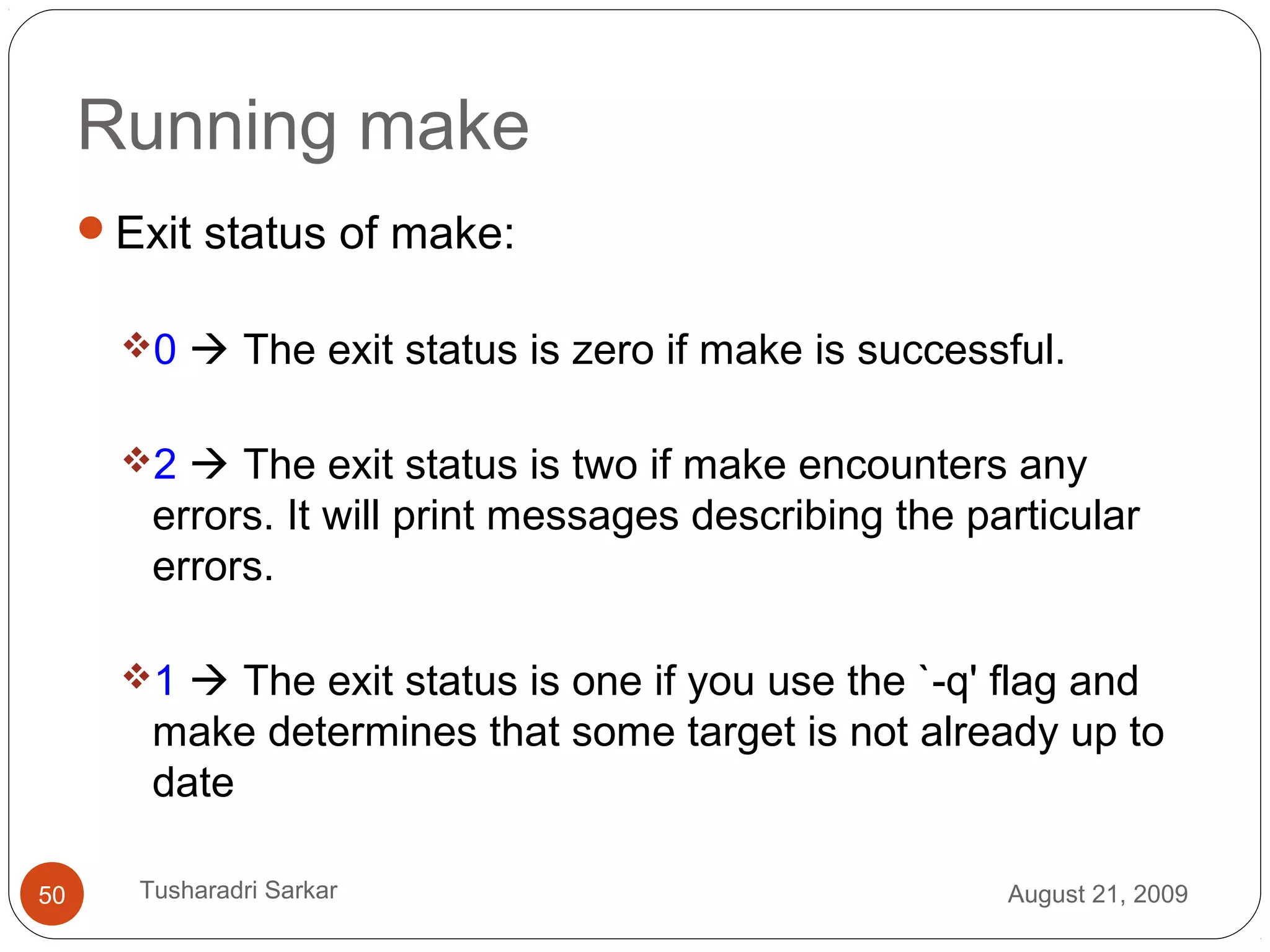 Running make
Exit status of make:
0  The exit status is zero if make is successful.
2  The exit status is two if make encounters any
errors. It will print messages describing the particular
errors.
1  The exit status is one if you use the `-q' flag and
make determines that some target is not already up to
date
August 21, 200950 Tusharadri Sarkar
 