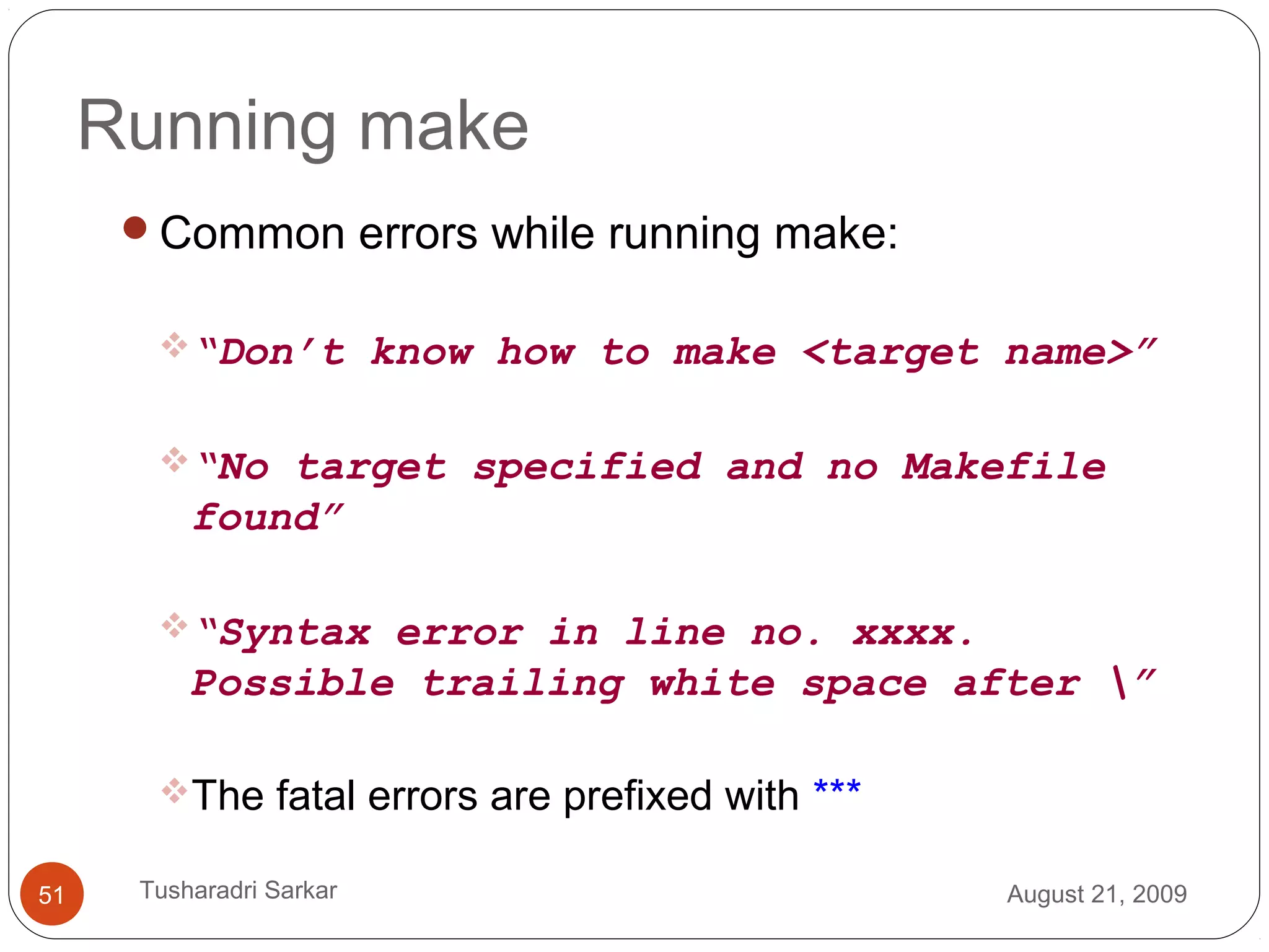 Running make
Common errors while running make:
“Don’t know how to make <target name>”
“No target specified and no Makefile
found”
“Syntax error in line no. xxxx.
Possible trailing white space after ”
The fatal errors are prefixed with ***
August 21, 200951 Tusharadri Sarkar
 