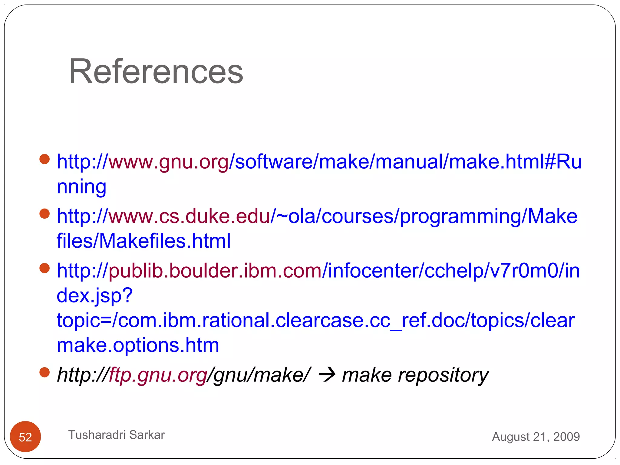 References
http://www.gnu.org/software/make/manual/make.html#Ru
nning
http://www.cs.duke.edu/~ola/courses/programming/Make
files/Makefiles.html
http://publib.boulder.ibm.com/infocenter/cchelp/v7r0m0/in
dex.jsp?
topic=/com.ibm.rational.clearcase.cc_ref.doc/topics/clear
make.options.htm
http://ftp.gnu.org/gnu/make/  make repository
August 21, 200952 Tusharadri Sarkar
 
