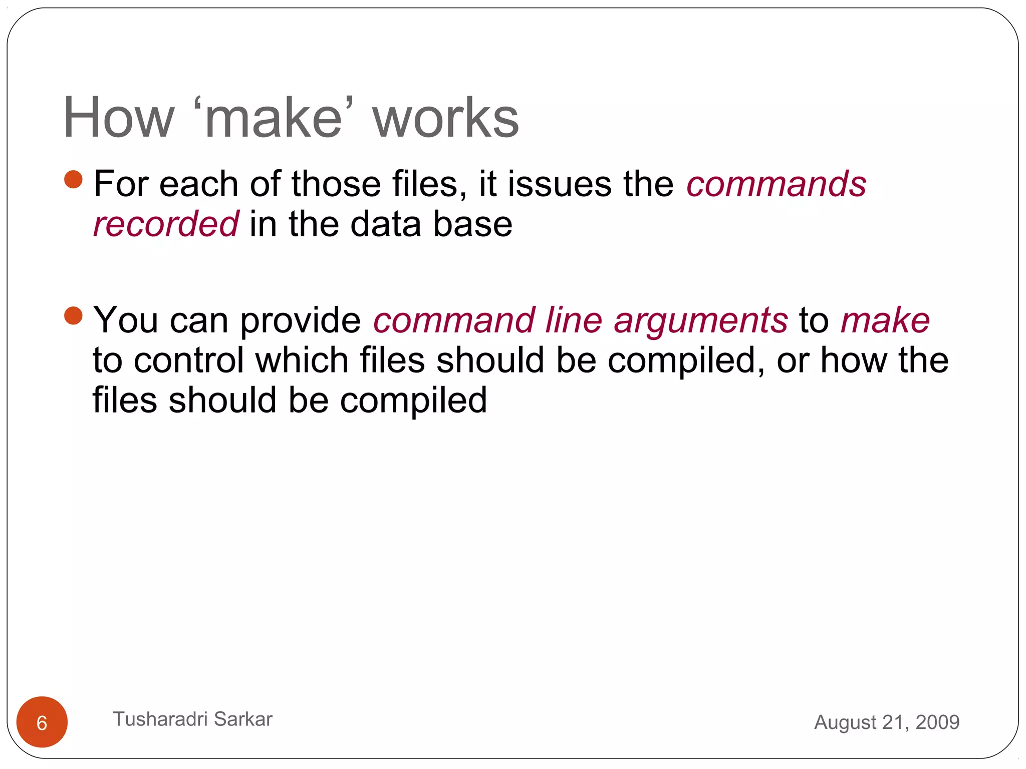How ‘make’ works
For each of those files, it issues the commands
recorded in the data base
You can provide command line arguments to make
to control which files should be compiled, or how the
files should be compiled
August 21, 20096 Tusharadri Sarkar
 