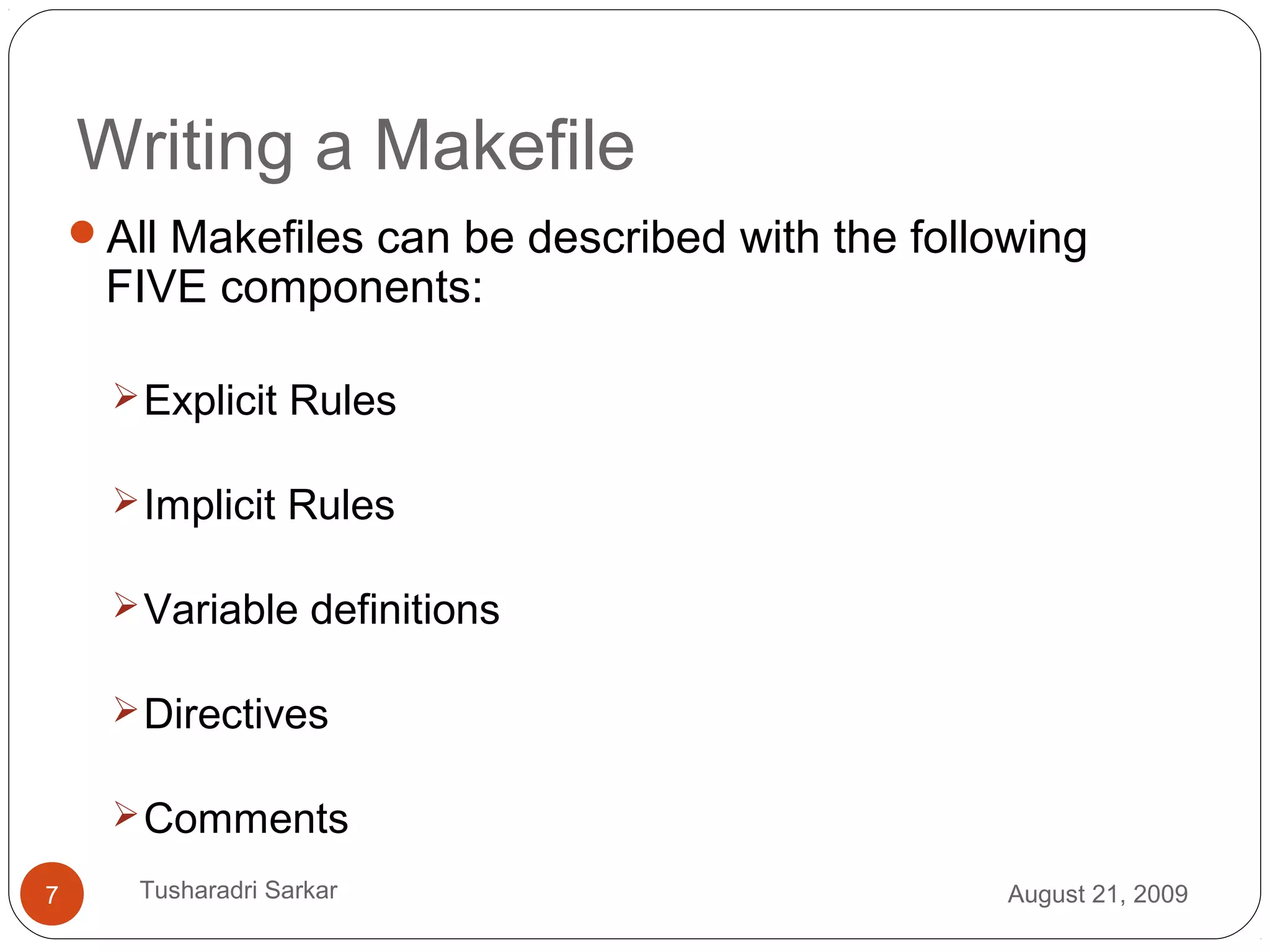 Writing a Makefile
All Makefiles can be described with the following
FIVE components:
Explicit Rules
Implicit Rules
Variable definitions
Directives
Comments
August 21, 20097 Tusharadri Sarkar
 