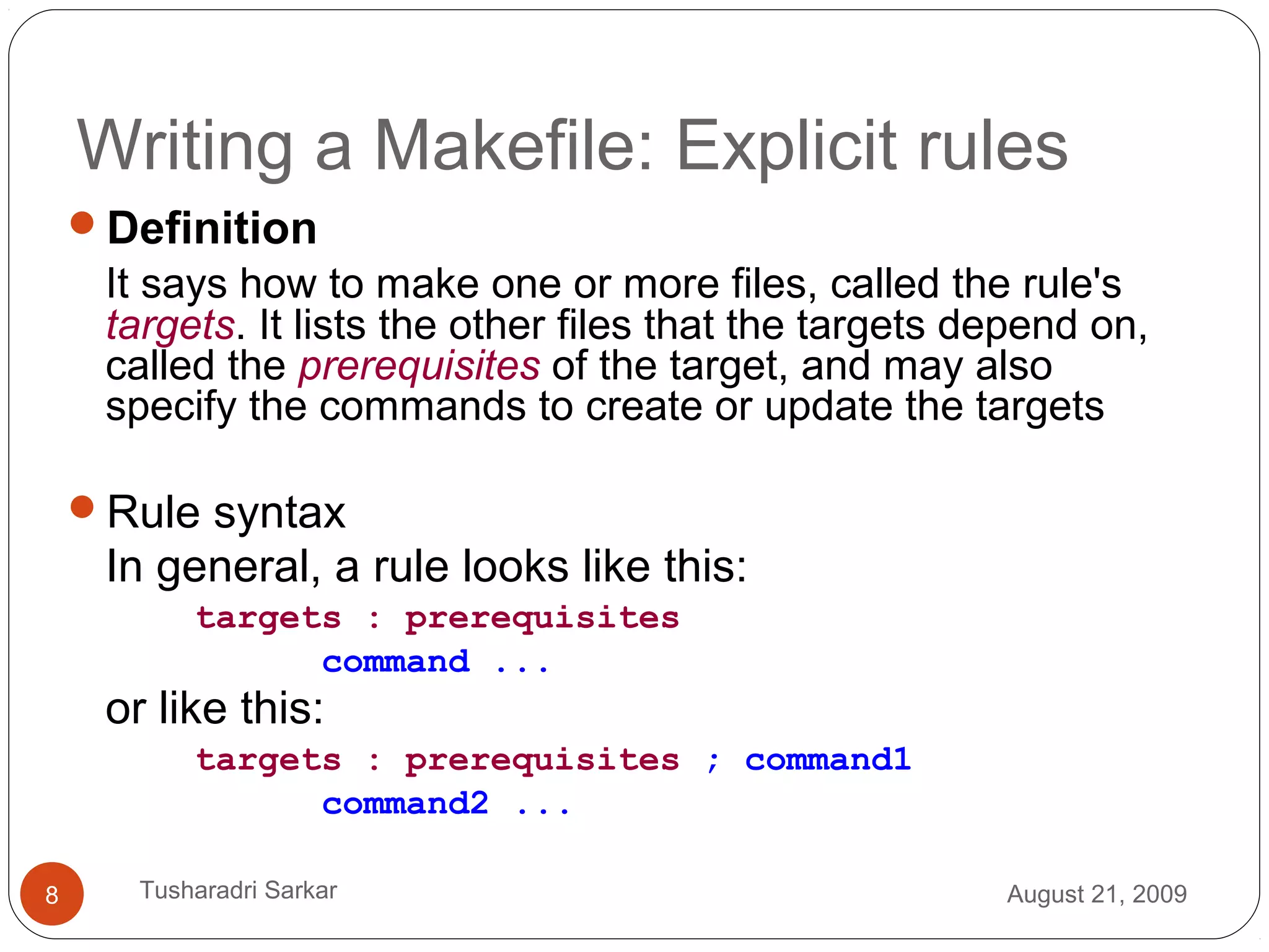 Writing a Makefile: Explicit rules
Definition
It says how to make one or more files, called the rule's
targets. It lists the other files that the targets depend on,
called the prerequisites of the target, and may also
specify the commands to create or update the targets
Rule syntax
In general, a rule looks like this:
targets : prerequisites
command ...
or like this:
targets : prerequisites ; command1
command2 ...
August 21, 20098 Tusharadri Sarkar
 