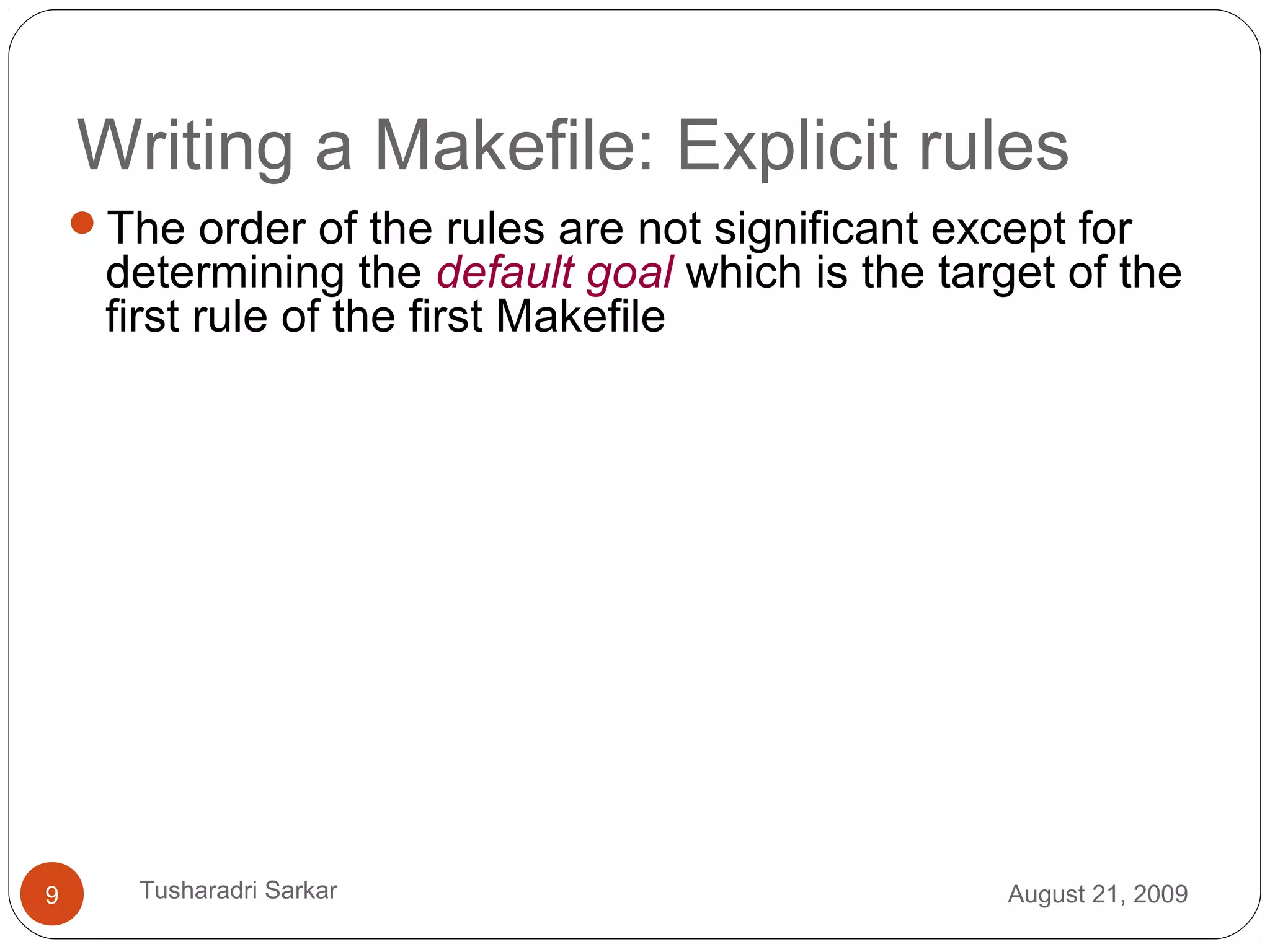 Writing a Makefile: Explicit rules
The order of the rules are not significant except for
determining the default goal which is the target of the
first rule of the first Makefile
August 21, 20099 Tusharadri Sarkar
 