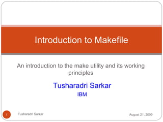 An introduction to the make utility and its working
principles
Introduction to Makefile
Tusharadri Sarkar
IBM
August 21, 20091 Tusharadri Sarkar
 