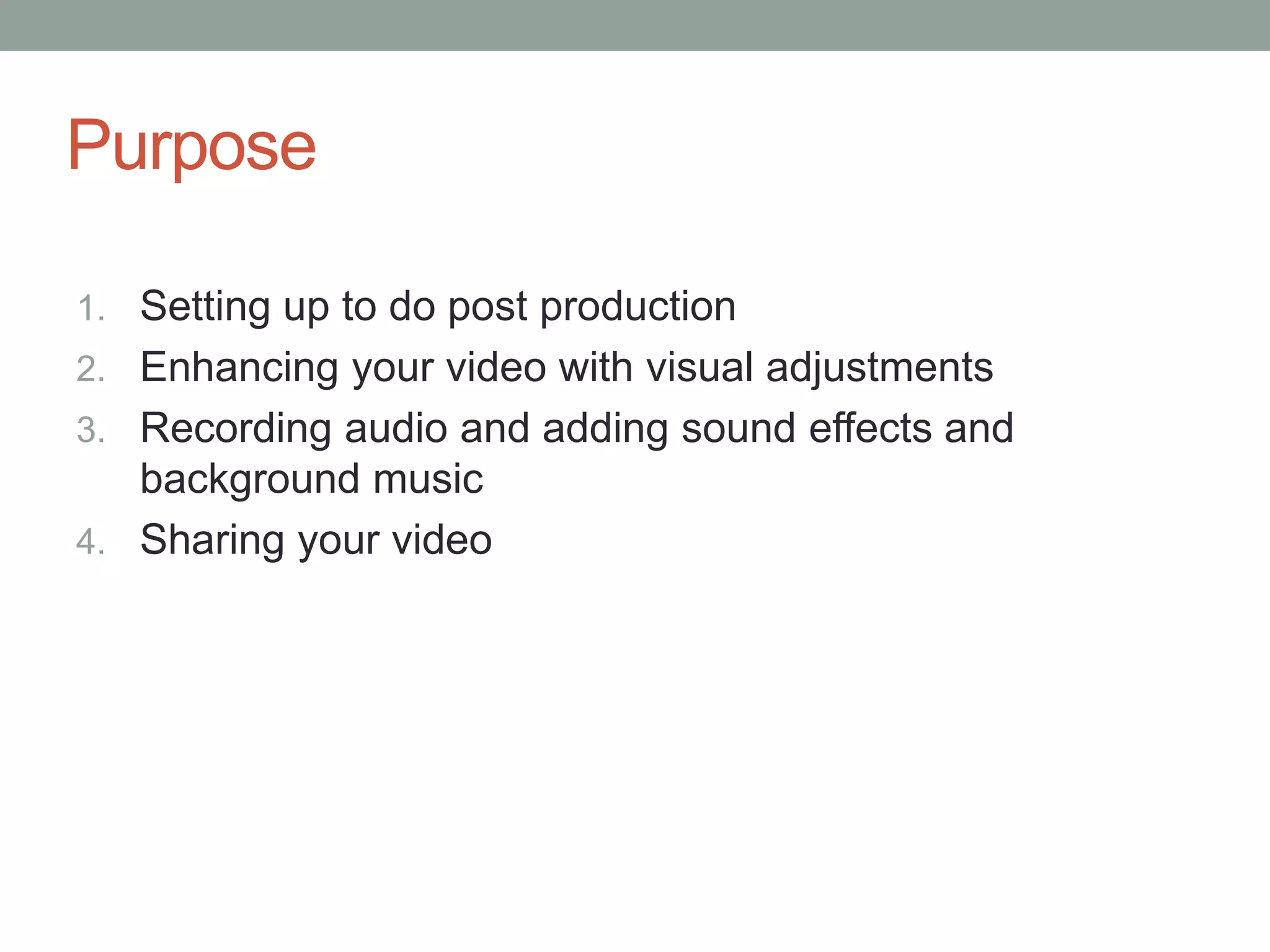 Purpose

1. Setting up to do post production
2. Enhancing your video with visual adjustments
3. Recording audio and adding sound effects and
   background music
4. Sharing your video
 