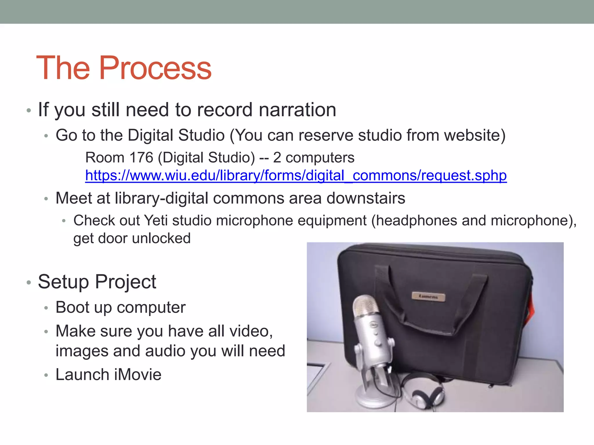 The Process
• If you still need to record narration
   • Go to the Digital Studio (You can reserve studio from website)
        Room 176 (Digital Studio) -- 2 computers
        https://www.wiu.edu/library/forms/digital_commons/request.sphp
  • Meet at library-digital commons area downstairs
    • Check out Yeti studio microphone equipment (headphones and microphone),
      get door unlocked


• Setup Project
  • Boot up computer
  • Make sure you have all video,
    images and audio you will need
  • Launch iMovie
 