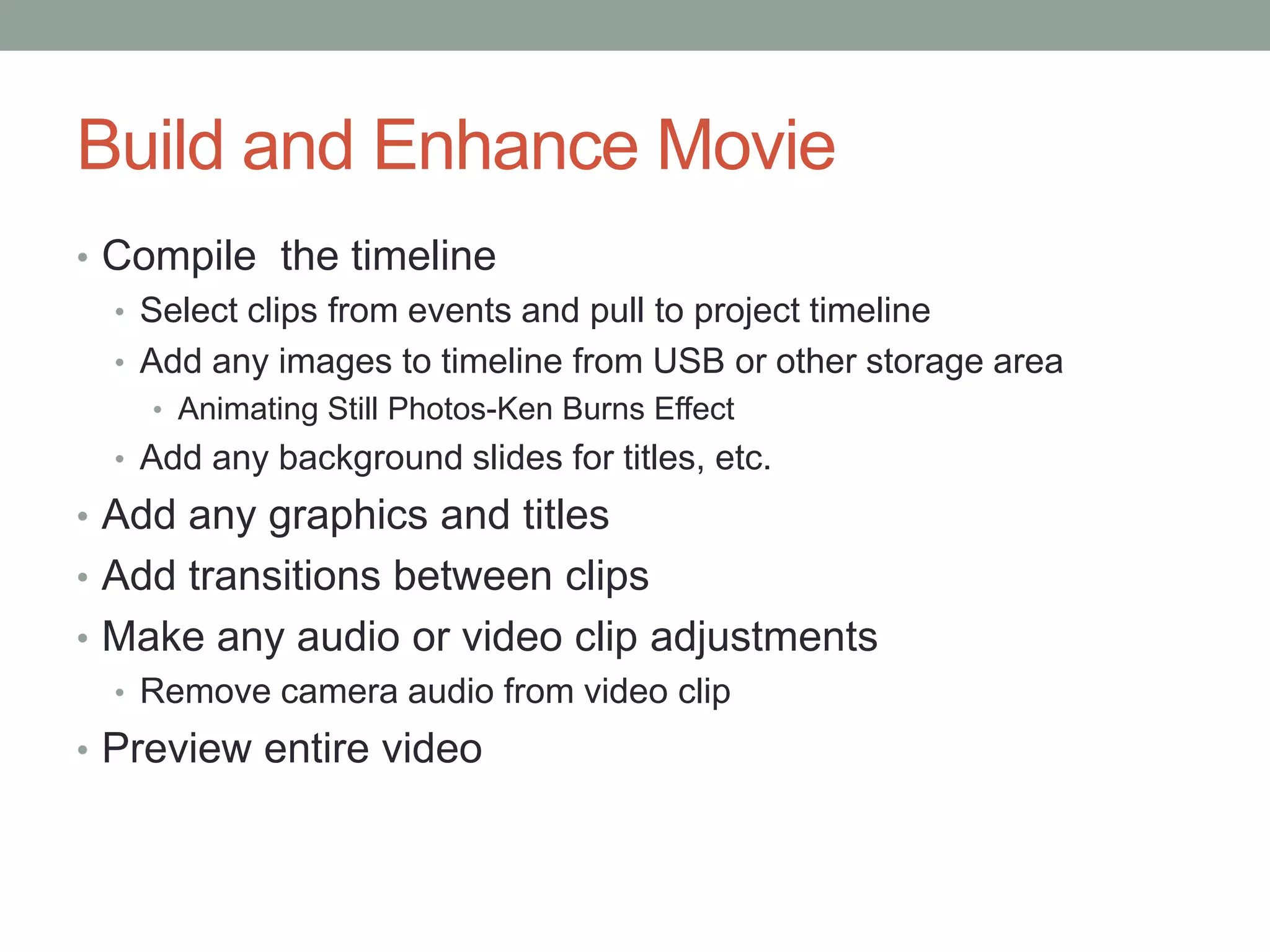 Build and Enhance Movie
• Compile the timeline
  • Select clips from events and pull to project timeline
  • Add any images to timeline from USB or other storage area
    • Animating Still Photos-Ken Burns Effect
  • Add any background slides for titles, etc.
• Add any graphics and titles
• Add transitions between clips
• Make any audio or video clip adjustments
  • Remove camera audio from video clip
• Preview entire video
 