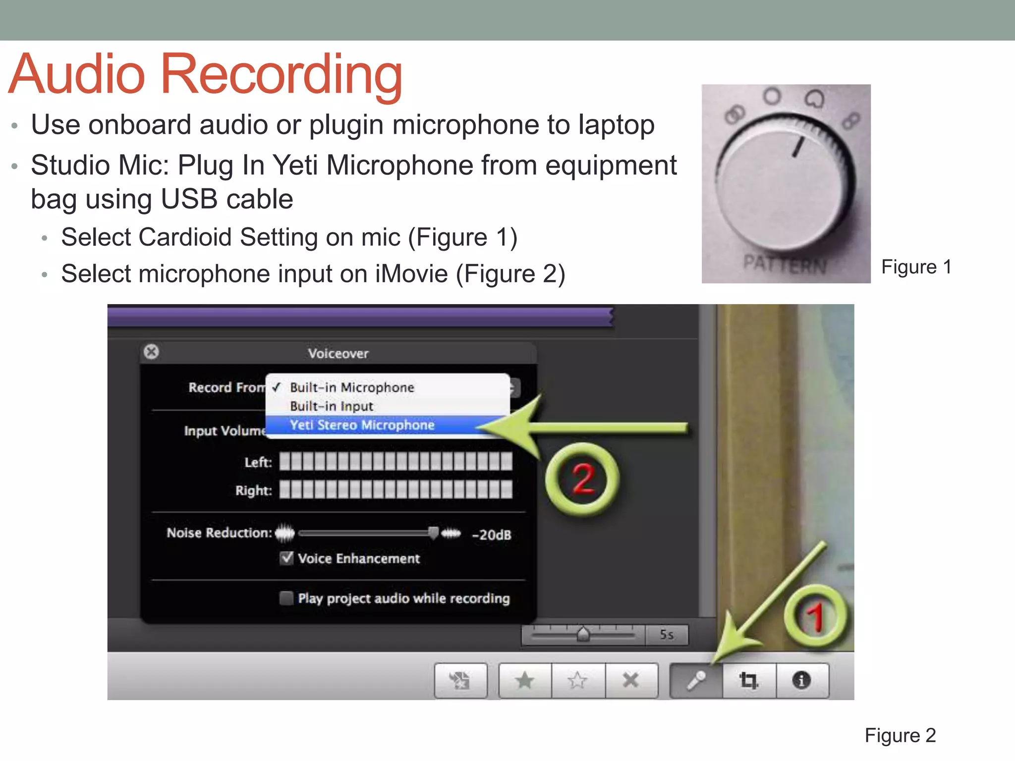 Audio Recording
• Use onboard audio or plugin microphone to laptop
• Studio Mic: Plug In Yeti Microphone from equipment
 bag using USB cable
  • Select Cardioid Setting on mic (Figure 1)
  • Select microphone input on iMovie (Figure 2)        Figure 1




                                                       Figure 2
 