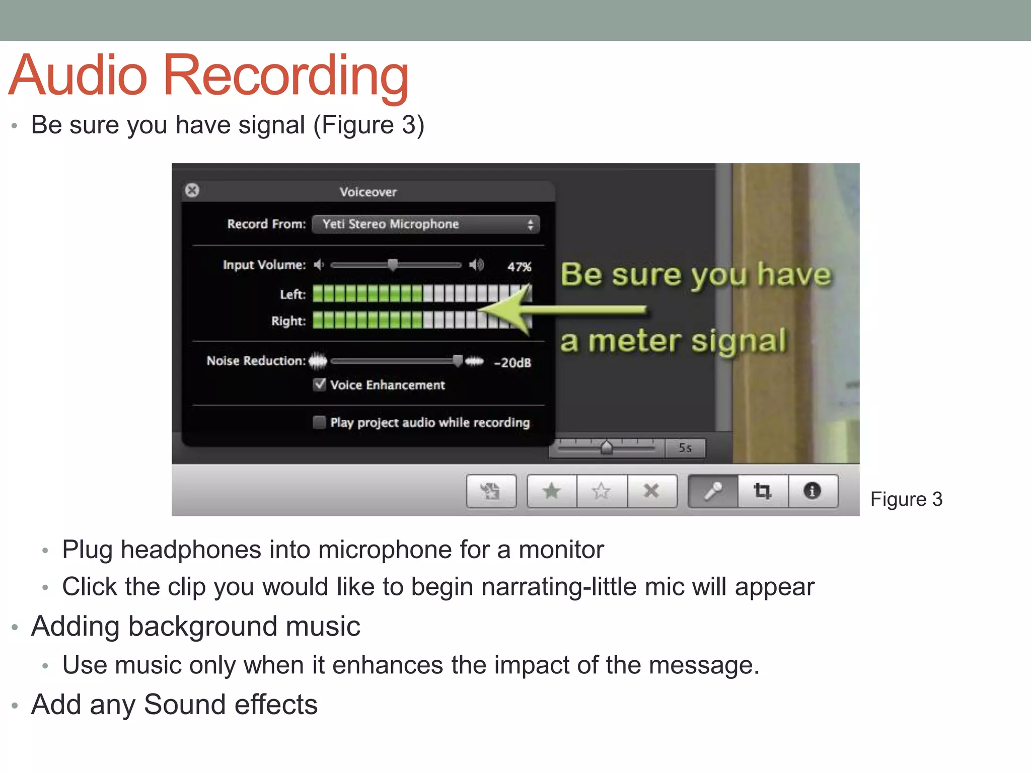 Audio Recording
• Be sure you have signal (Figure 3)




                                                                              Figure 3

  • Plug headphones into microphone for a monitor
  • Click the clip you would like to begin narrating-little mic will appear
• Adding background music
  • Use music only when it enhances the impact of the message.
• Add any Sound effects
 