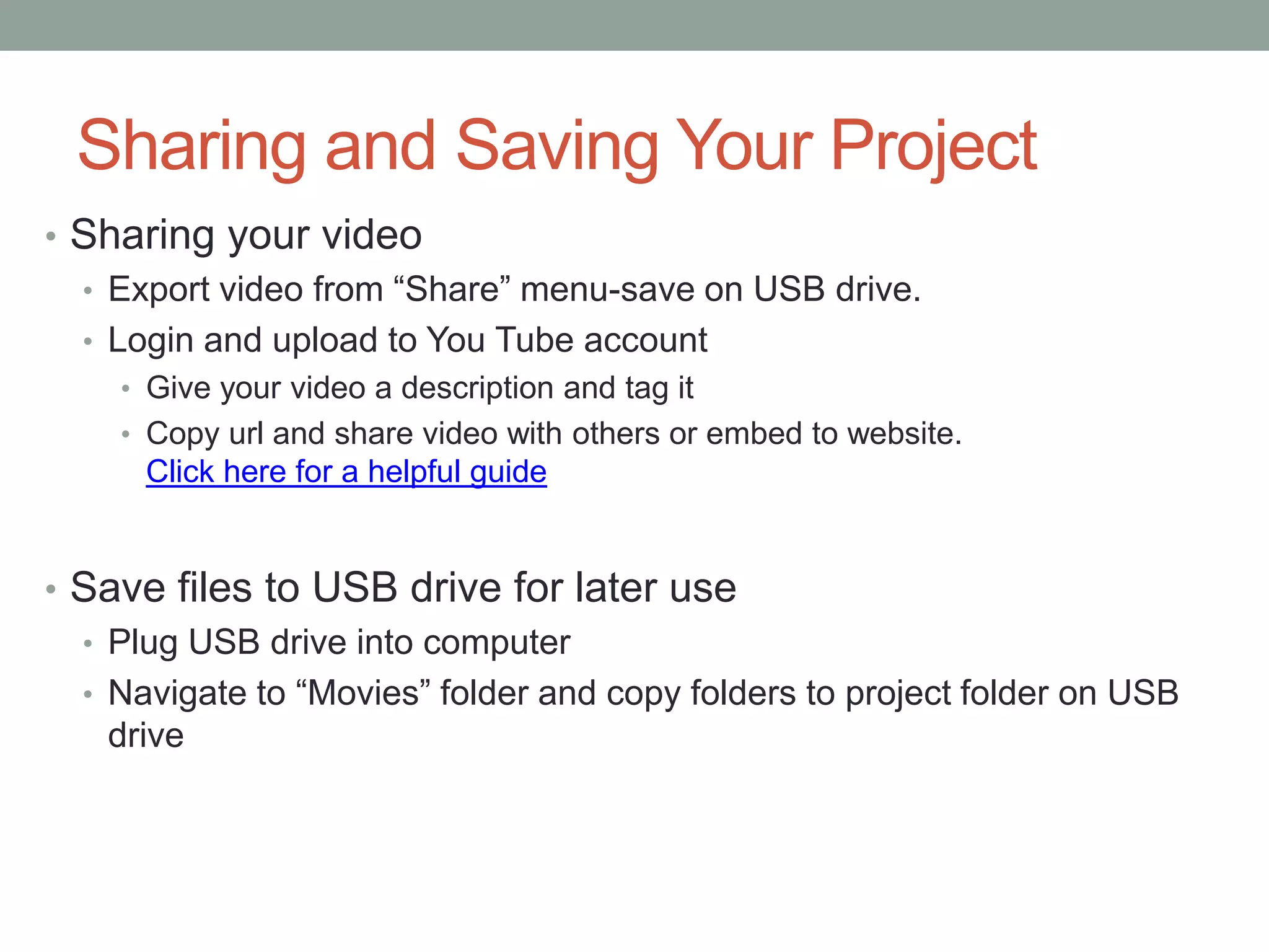 Sharing and Saving Your Project
• Sharing your video
  • Export video from “Share” menu-save on USB drive.
  • Login and upload to You Tube account
    • Give your video a description and tag it
    • Copy url and share video with others or embed to website.
      Click here for a helpful guide


• Save files to USB drive for later use
  • Plug USB drive into computer
  • Navigate to “Movies” folder and copy folders to project folder on USB
    drive
 