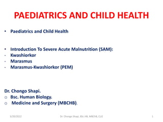 PAEDIATRICS AND CHILD HEALTH
• Paediatrics and Child Health
• Introduction To Severe Acute Malnutrition (SAM):
- Kwashiorkor
- Marasmus
- Marasmus-Kwashiorkor (PEM)
Dr. Chongo Shapi.
o Bsc. Human Biology.
o Medicine and Surgery (MBCHB).
3/20/2022 Dr. Chongo Shapi, BSc.HB, MBChB, CUZ 1
 