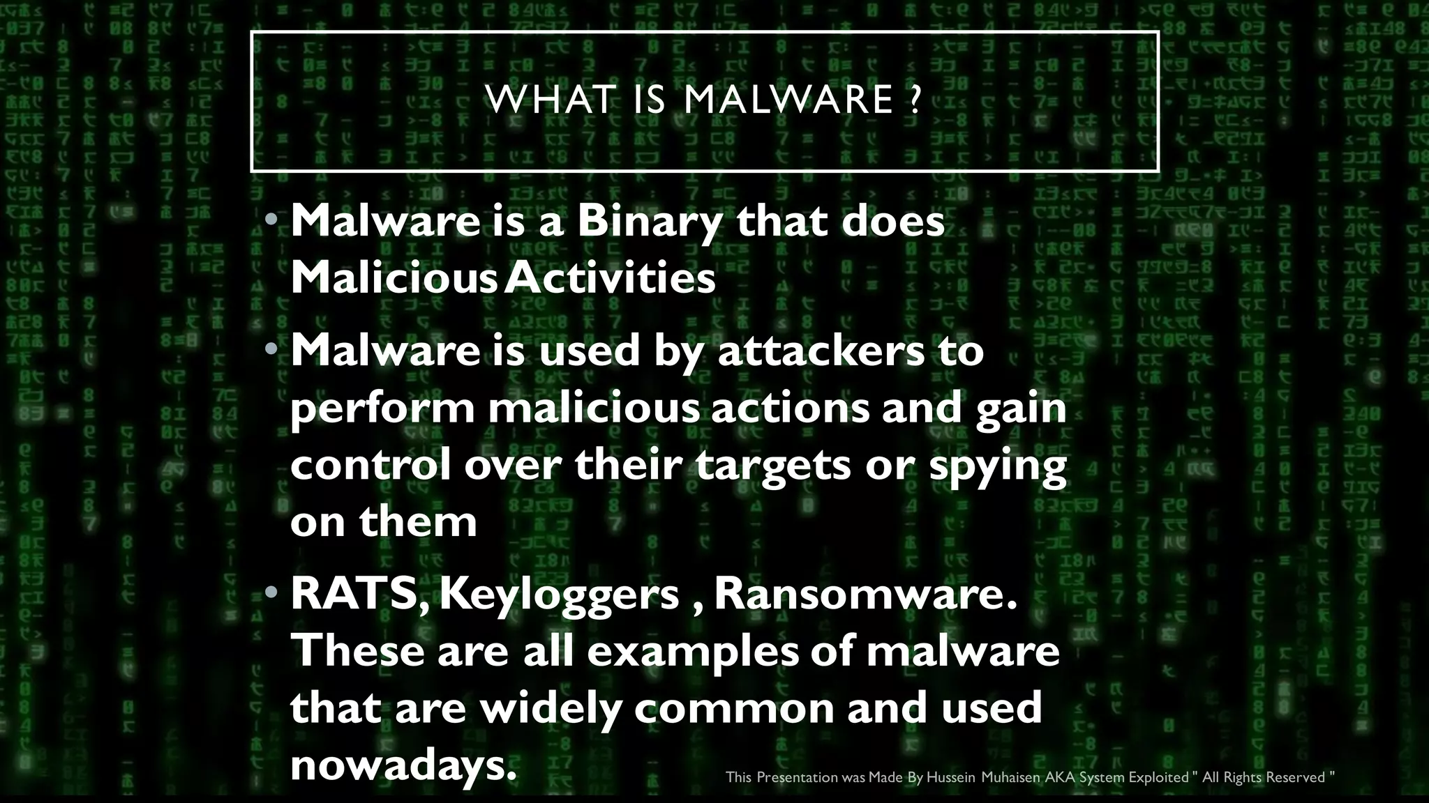 WHAT IS MALWARE ?
• Malware is a Binary that does
MaliciousActivities
• Malware is used by attackers to
perform malicious actions and gain
control over their targets or spying
on them
• RATS,Keyloggers , Ransomware.
These are all examples of malware
that are widely common and used
nowadays.
 