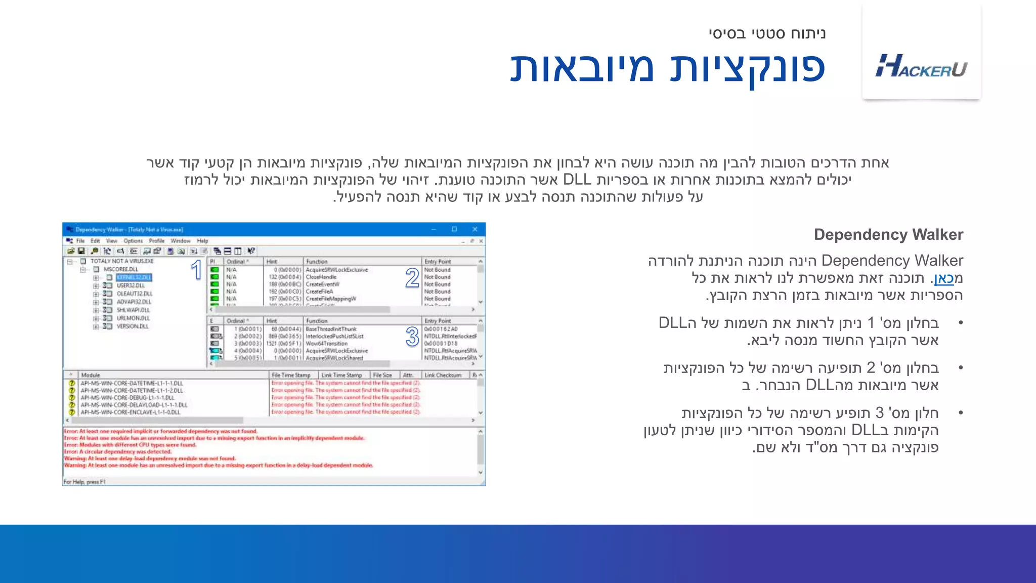 Dependency Walker‫להורדה‬ ‫הניתנת‬ ‫תוכנה‬ ‫הינה‬
‫מ‬‫כאן‬.‫כל‬ ‫את‬ ‫לראות‬ ‫לנו‬ ‫מאפשרת‬ ‫זאת‬ ‫תוכנה‬
‫הקובץ‬ ‫הרצת‬ ‫בזמן‬ ‫מיובאות‬ ‫אשר‬ ‫הספריות‬.
•‫מס‬ ‫בחלון‬'1‫ה‬ ‫של‬ ‫השמות‬ ‫את‬ ‫לראות‬ ‫ניתן‬DLL
‫ליבא‬ ‫מנסה‬ ‫החשוד‬ ‫הקובץ‬ ‫אשר‬.
•‫מס‬ ‫בחלון‬'2‫הפונקציות‬ ‫כל‬ ‫של‬ ‫רשימה‬ ‫תופיעה‬
‫מה‬ ‫מיובאות‬ ‫אשר‬DLL‫הנבחר‬.‫ב‬
•‫מס‬ ‫חלון‬'3‫הפונקציות‬ ‫כל‬ ‫של‬ ‫רשימה‬ ‫תופיע‬
‫ב‬ ‫הקימות‬DLL‫לטעון‬ ‫שניתן‬ ‫כיוון‬ ‫הסידורי‬ ‫והמספר‬
‫מס‬ ‫דרך‬ ‫גם‬ ‫פונקציה‬"‫שם‬ ‫ולא‬ ‫ד‬.
‫שלה‬ ‫המיובאות‬ ‫הפונקציות‬ ‫את‬ ‫לבחון‬ ‫היא‬ ‫עושה‬ ‫תוכנה‬ ‫מה‬ ‫להבין‬ ‫הטובות‬ ‫הדרכים‬ ‫אחת‬,‫אשר‬ ‫קוד‬ ‫קטעי‬ ‫הן‬ ‫מיובאות‬ ‫פונקציות‬
‫בספריות‬ ‫או‬ ‫אחרות‬ ‫בתוכנות‬ ‫להמצא‬ ‫יכולים‬DLL‫טוענת‬ ‫התוכנה‬ ‫אשר‬.‫לרמוז‬ ‫יכול‬ ‫המיובאות‬ ‫הפונקציות‬ ‫של‬ ‫זיהוי‬
‫להפעיל‬ ‫תנסה‬ ‫שהיא‬ ‫קוד‬ ‫או‬ ‫לבצע‬ ‫תנסה‬ ‫שהתוכנה‬ ‫פעולות‬ ‫על‬.
Dependency Walker
‫מיובאות‬ ‫פונקציות‬
‫בסיסי‬ ‫סטטי‬ ‫ניתוח‬
 