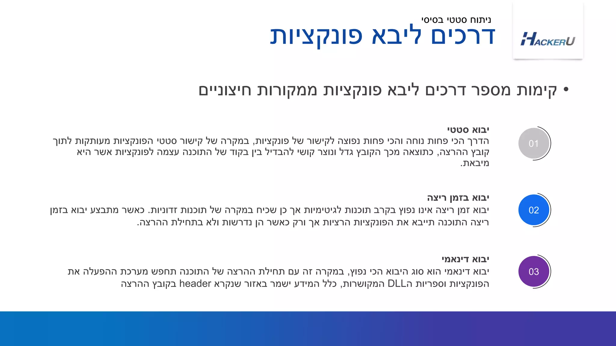 ‫פונקציות‬ ‫ליבא‬ ‫דרכים‬
•‫חיצוניים‬ ‫ממקורות‬ ‫פונקציות‬ ‫ליבא‬ ‫דרכים‬ ‫מספר‬ ‫קימות‬
‫סטטי‬ ‫יבוא‬
‫פונקציות‬ ‫של‬ ‫לקישור‬ ‫נפוצה‬ ‫פחות‬ ‫והכי‬ ‫נוחה‬ ‫פחות‬ ‫הכי‬ ‫הדרך‬,‫לתוך‬ ‫מעותקות‬ ‫הפונקציות‬ ‫סטטי‬ ‫קישור‬ ‫של‬ ‫במקרה‬
‫ההרצה‬ ‫קובץ‬,‫היא‬ ‫אשר‬ ‫לפונקציות‬ ‫עצמה‬ ‫התוכנה‬ ‫של‬ ‫בקוד‬ ‫בין‬ ‫להבדיל‬ ‫קושי‬ ‫ונוצר‬ ‫גדל‬ ‫הקובץ‬ ‫מכך‬ ‫כתוצאה‬
‫מיבאת‬.
01
‫ריצה‬ ‫בזמן‬ ‫יבוא‬
‫זדוניות‬ ‫תוכנות‬ ‫של‬ ‫במקרה‬ ‫שכיח‬ ‫כן‬ ‫אך‬ ‫לגיטימיות‬ ‫תוכנות‬ ‫בקרב‬ ‫נפוץ‬ ‫אינו‬ ‫ריצה‬ ‫זמן‬ ‫יבוא‬.‫בזמן‬ ‫יבוא‬ ‫מתבצע‬ ‫כאשר‬
‫ההרצה‬ ‫בתחילת‬ ‫ולא‬ ‫נדרשות‬ ‫הן‬ ‫כאשר‬ ‫ורק‬ ‫אך‬ ‫הרציות‬ ‫הפונקציות‬ ‫את‬ ‫תייבא‬ ‫התוכנה‬ ‫ריצה‬.
‫דינאמי‬ ‫יבוא‬
‫נפוץ‬ ‫הכי‬ ‫היבוא‬ ‫סוג‬ ‫הוא‬ ‫דינאמי‬ ‫יבוא‬,‫את‬ ‫ההפעלה‬ ‫מערכת‬ ‫תחפש‬ ‫התוכנה‬ ‫של‬ ‫ההרצה‬ ‫תחילת‬ ‫עם‬ ‫זה‬ ‫במקרה‬
‫ה‬ ‫וספריות‬ ‫הפונקציות‬DLL‫המקושרות‬,‫שנקרא‬ ‫באזור‬ ‫ישמר‬ ‫המידע‬ ‫כלל‬header‫ההרצה‬ ‫בקובץ‬
02
03
‫בסיסי‬ ‫סטטי‬ ‫ניתוח‬
 