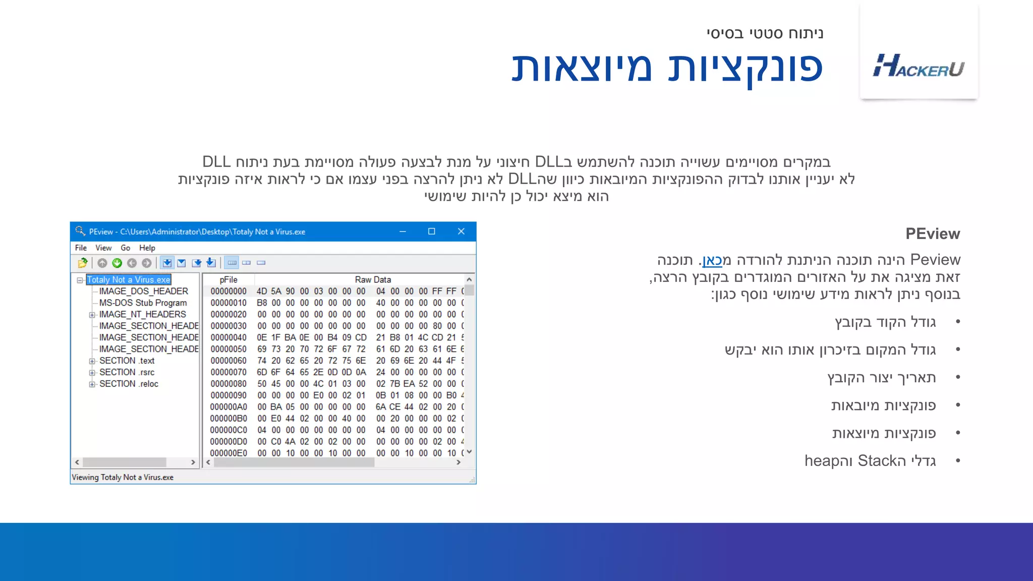 Peview‫מ‬ ‫להורדה‬ ‫הניתנת‬ ‫תוכנה‬ ‫הינה‬‫כאן‬.‫תוכנה‬
‫הרצה‬ ‫בקובץ‬ ‫המוגדרים‬ ‫האזורים‬ ‫על‬ ‫את‬ ‫מציגה‬ ‫זאת‬,
‫כגון‬ ‫נוסף‬ ‫שימושי‬ ‫מידע‬ ‫לראות‬ ‫ניתן‬ ‫בנוסף‬:
•‫בקובץ‬ ‫הקוד‬ ‫גודל‬
•‫יבקש‬ ‫הוא‬ ‫אותו‬ ‫בזיכרון‬ ‫המקום‬ ‫גודל‬
•‫הקובץ‬ ‫יצור‬ ‫תאריך‬
•‫מיובאות‬ ‫פונקציות‬
•‫מיוצאות‬ ‫פונקציות‬
•‫ה‬ ‫גדלי‬Stack‫וה‬heap
‫ב‬ ‫להשתמש‬ ‫תוכנה‬ ‫עשוייה‬ ‫מסויימים‬ ‫במקרים‬DLL‫ניתוח‬ ‫בעת‬ ‫מסויימת‬ ‫פעולה‬ ‫לבצעה‬ ‫מנת‬ ‫על‬ ‫חיצוני‬DLL
‫שה‬ ‫כיוון‬ ‫המיובאות‬ ‫ההפונקציות‬ ‫לבדוק‬ ‫אותנו‬ ‫יעניין‬ ‫לא‬DLL‫פונקציות‬ ‫איזה‬ ‫לראות‬ ‫כי‬ ‫אם‬ ‫עצמו‬ ‫בפני‬ ‫להרצה‬ ‫ניתן‬ ‫לא‬
‫שימושי‬ ‫להיות‬ ‫כן‬ ‫יכול‬ ‫מיצא‬ ‫הוא‬
PEview
‫מיוצאות‬ ‫פונקציות‬
‫בסיסי‬ ‫סטטי‬ ‫ניתוח‬
 