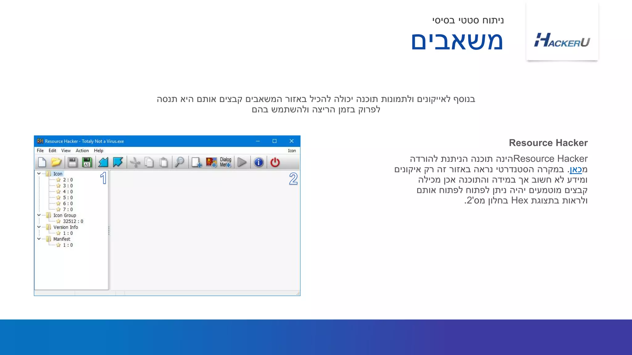 Resource Hacker‫להורדה‬ ‫הניתנת‬ ‫תוכנה‬ ‫הינה‬
‫מ‬‫כאן‬.‫איקונים‬ ‫רק‬ ‫זה‬ ‫באזור‬ ‫נראה‬ ‫הסטנדרטי‬ ‫במקרה‬
‫מכילה‬ ‫אכן‬ ‫והתוכנה‬ ‫במידה‬ ‫אך‬ ‫חשוב‬ ‫לא‬ ‫ומידע‬
‫אותם‬ ‫לפתוח‬ ‫לפתוח‬ ‫ניתן‬ ‫יהיה‬ ‫מוטמעים‬ ‫קבצים‬
‫בתצוגת‬ ‫ולראות‬Hex‫מס‬ ‫בחלון‬'2.
‫תנסה‬ ‫היא‬ ‫אותם‬ ‫קבצים‬ ‫המשאבים‬ ‫באזור‬ ‫להכיל‬ ‫יכולה‬ ‫תוכנה‬ ‫ולתמונות‬ ‫לאייקונים‬ ‫בנוסף‬
‫בהם‬ ‫ולהשתמש‬ ‫הריצה‬ ‫בזמן‬ ‫לפרוק‬
Resource Hacker
‫משאבים‬
‫בסיסי‬ ‫סטטי‬ ‫ניתוח‬
 