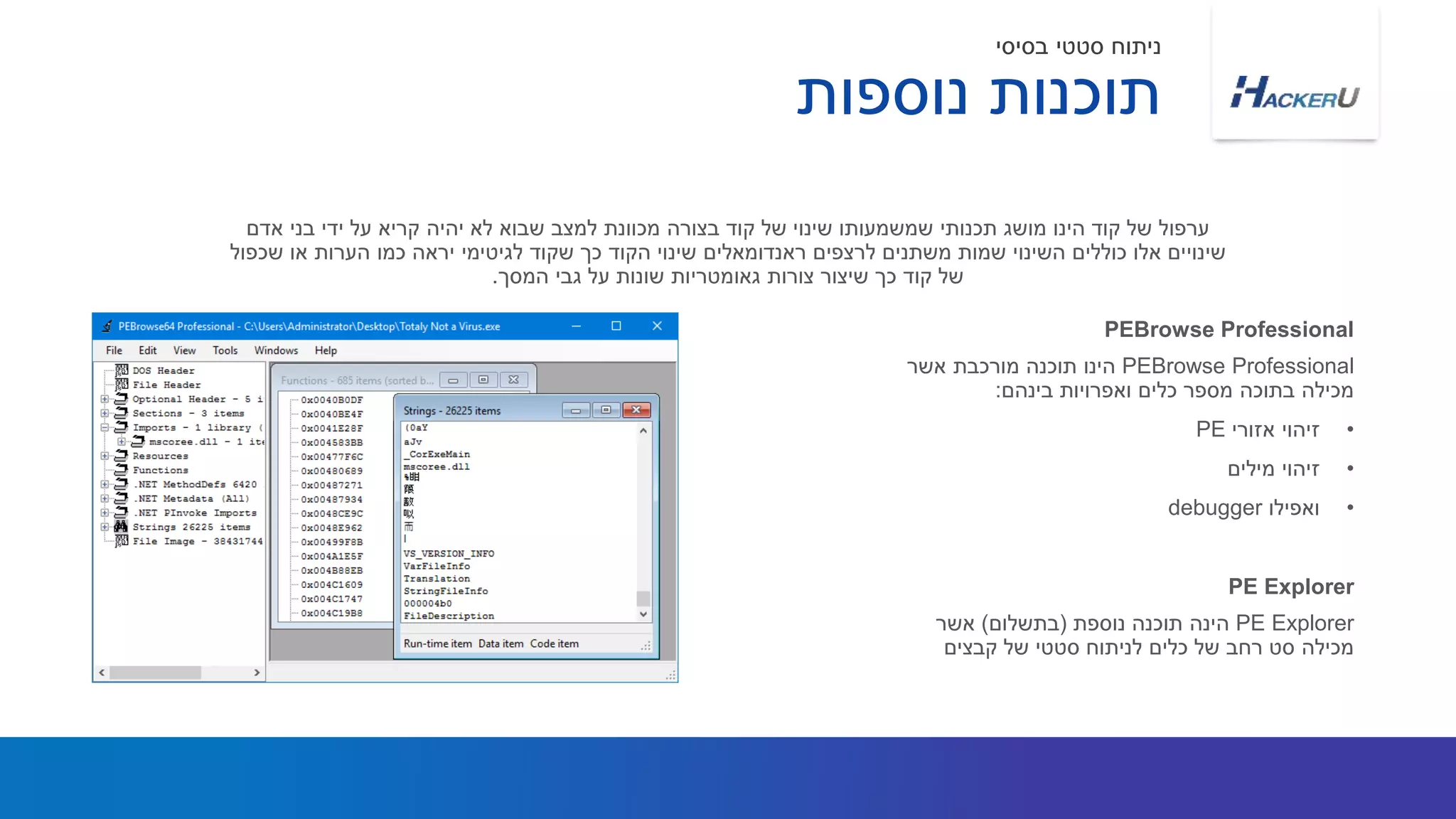 PEBrowse Professional‫אשר‬ ‫מורכבת‬ ‫תוכנה‬ ‫הינו‬
‫בינהם‬ ‫ואפרויות‬ ‫כלים‬ ‫מספר‬ ‫בתוכה‬ ‫מכילה‬:
•‫אזורי‬ ‫זיהוי‬PE
•‫מילים‬ ‫זיהוי‬
•‫ואפילו‬debugger
‫אדם‬ ‫בני‬ ‫ידי‬ ‫על‬ ‫קריא‬ ‫יהיה‬ ‫לא‬ ‫שבוא‬ ‫למצב‬ ‫מכוונת‬ ‫בצורה‬ ‫קוד‬ ‫של‬ ‫שינוי‬ ‫שמשמעותו‬ ‫תכנותי‬ ‫מושג‬ ‫הינו‬ ‫קוד‬ ‫של‬ ‫ערפול‬
‫שכפול‬ ‫או‬ ‫הערות‬ ‫כמו‬ ‫יראה‬ ‫לגיטימי‬ ‫שקוד‬ ‫כך‬ ‫הקוד‬ ‫שינוי‬ ‫ראנדומאלים‬ ‫לרצפים‬ ‫משתנים‬ ‫שמות‬ ‫השינוי‬ ‫כוללים‬ ‫אלו‬ ‫שינויים‬
‫המסך‬ ‫גבי‬ ‫על‬ ‫שונות‬ ‫גאומטריות‬ ‫צורות‬ ‫שיצור‬ ‫כך‬ ‫קוד‬ ‫של‬.
PEBrowse Professional
PE Explorer‫נוספת‬ ‫תוכנה‬ ‫הינה‬(‫בתשלום‬)‫אשר‬
‫קבצים‬ ‫של‬ ‫סטטי‬ ‫לניתוח‬ ‫כלים‬ ‫של‬ ‫רחב‬ ‫סט‬ ‫מכילה‬
PE Explorer
‫נוספות‬ ‫תוכנות‬
‫בסיסי‬ ‫סטטי‬ ‫ניתוח‬
 