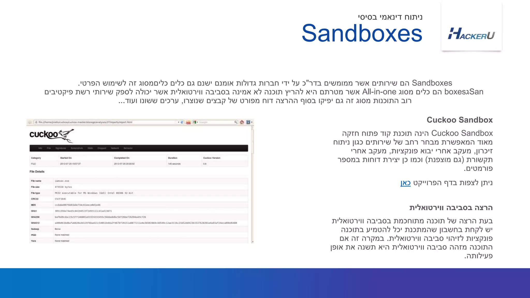 Cuckoo Sandbox‫חזקה‬ ‫פתוח‬ ‫קוד‬ ‫תוכנת‬ ‫הינה‬
‫ניתוח‬ ‫כגון‬ ‫שירותים‬ ‫של‬ ‫רחב‬ ‫מבחר‬ ‫המאפשרת‬ ‫מאוד‬
‫זיכרון‬,‫פונקציות‬ ‫יבוא‬ ‫אחרי‬ ‫מעקב‬,‫אחרי‬ ‫מעקב‬
‫תקשורת‬(‫מוצפנת‬ ‫גם‬)‫במספר‬ ‫דוחות‬ ‫יצירת‬ ‫כן‬ ‫וכמו‬
‫פורמטים‬.
‫הפרוייקט‬ ‫בדף‬ ‫לצפות‬ ‫ניתן‬‫כאן‬
Sandboxes‫בדר‬ ‫ממומשים‬ ‫אשר‬ ‫שירותים‬ ‫הם‬"‫הפרטי‬ ‫לשימוש‬ ‫זה‬ ‫כליםמסוג‬ ‫כלים‬ ‫גם‬ ‫ישנם‬ ‫אומנם‬ ‫גדולות‬ ‫חברות‬ ‫ידי‬ ‫על‬ ‫כ‬.
San‫ג‬boxes‫מסוג‬ ‫כלים‬ ‫הם‬All-in-one‫פיקטיבים‬ ‫רשת‬ ‫שירותי‬ ‫לספק‬ ‫יכולה‬ ‫אשר‬ ‫ווירטואלית‬ ‫בסביבה‬ ‫אמינה‬ ‫לא‬ ‫תוכנה‬ ‫להריץ‬ ‫היא‬ ‫מטרתם‬ ‫אשר‬
‫שנוצרו‬ ‫קבצים‬ ‫של‬ ‫מפורט‬ ‫דוח‬ ‫ההרצה‬ ‫בסוף‬ ‫יפיקו‬ ‫גם‬ ‫זה‬ ‫מסוג‬ ‫התוכנות‬ ‫רוב‬,‫ועוד‬ ‫ששונו‬ ‫ערכים‬...
Cuckoo Sandbox
‫ווירטואלית‬ ‫בסביבה‬ ‫מתוחכמת‬ ‫תוכנה‬ ‫של‬ ‫הרצה‬ ‫בעת‬
‫בתוכנה‬ ‫להטמיע‬ ‫יכל‬ ‫שהמתכנת‬ ‫בחשבון‬ ‫לקחת‬ ‫יש‬
‫ווירטואלית‬ ‫סביבה‬ ‫לזיהוי‬ ‫פונקציות‬.‫אם‬ ‫זה‬ ‫במקרה‬
‫אופן‬ ‫את‬ ‫תשנה‬ ‫היא‬ ‫ווירטואלית‬ ‫סביבה‬ ‫מזהה‬ ‫התוכנה‬
‫פעילותה‬.
‫ווירטואלית‬ ‫בסביבה‬ ‫הרצה‬
Sandboxes
‫בסיסי‬ ‫דינאמי‬ ‫ניתוח‬
 