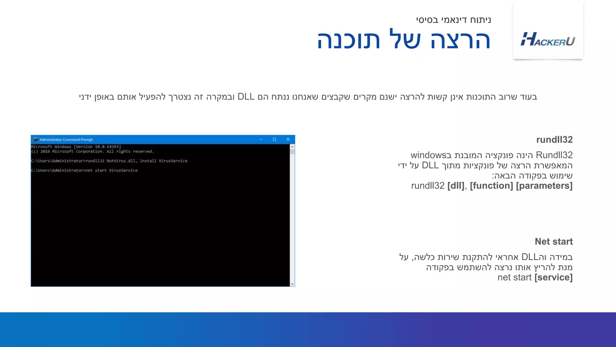 Rundll32‫ב‬ ‫המובנת‬ ‫פונקציה‬ ‫הינה‬windows
‫מתוך‬ ‫פונקציות‬ ‫של‬ ‫הרצה‬ ‫המאפשרת‬DLL‫ידי‬ ‫על‬
‫הבאה‬ ‫בפקודה‬ ‫שימוש‬:
rundll32 [dll], [function] [parameters]
‫הם‬ ‫ננתח‬ ‫שאנחנו‬ ‫שקבצים‬ ‫מקרים‬ ‫ישנם‬ ‫להרצה‬ ‫קשות‬ ‫אינן‬ ‫התוכנות‬ ‫שרוב‬ ‫בעוד‬DLL‫ידני‬ ‫באופן‬ ‫אותם‬ ‫להפעיל‬ ‫נצטרך‬ ‫זה‬ ‫ובמקרה‬
rundll32
‫וה‬ ‫במידה‬DLL‫כלשה‬ ‫שירות‬ ‫להתקנת‬ ‫אחראי‬,‫על‬
‫בפקודה‬ ‫להשתמש‬ ‫נרצה‬ ‫אותו‬ ‫להריץ‬ ‫מנת‬
net start [service]
Net start
‫תוכנה‬ ‫של‬ ‫הרצה‬
‫בסיסי‬ ‫דינאמי‬ ‫ניתוח‬
 