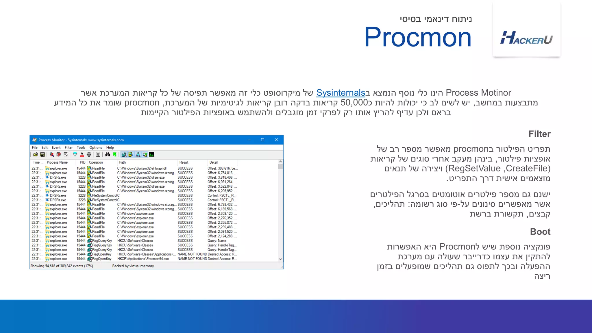 ‫ב‬ ‫הפילטור‬ ‫תפריט‬procmon‫של‬ ‫רב‬ ‫מספר‬ ‫מאפשר‬
‫פילטור‬ ‫אופציות‬,‫קריאות‬ ‫של‬ ‫סוגים‬ ‫אחרי‬ ‫מעקב‬ ‫בינהן‬
(CreateFile,RegSetValue)‫תנאים‬ ‫של‬ ‫ויצירה‬
‫התפריט‬ ‫דרך‬ ‫אישית‬ ‫מוצאמים‬.
‫הפילטרים‬ ‫בסרגל‬ ‫אוטומטים‬ ‫פילטרים‬ ‫מספר‬ ‫גם‬ ‫ישנם‬
‫על‬ ‫סינונים‬ ‫מאפשרים‬ ‫אשר‬-‫רשומה‬ ‫סוג‬ ‫פי‬:‫תהליכים‬,
‫קבצים‬,‫ברשת‬ ‫תקשורת‬
Process Motinor‫ב‬ ‫הנמצא‬ ‫נוסף‬ ‫כלי‬ ‫הינו‬Sysinternals‫אשר‬ ‫המערכת‬ ‫קריאות‬ ‫כל‬ ‫של‬ ‫תפיסה‬ ‫מאפשר‬ ‫זה‬ ‫כלי‬ ‫מיקרוסופט‬ ‫של‬
‫במחשב‬ ‫מתבצעות‬,‫כ‬ ‫להיות‬ ‫יכולות‬ ‫כי‬ ‫לב‬ ‫לשים‬ ‫יש‬50,000‫המערכת‬ ‫של‬ ‫לגיטימיות‬ ‫קריאות‬ ‫רובן‬ ‫בדקה‬ ‫קריאות‬,procmon‫המידע‬ ‫כל‬ ‫את‬ ‫שומר‬
‫הקיימות‬ ‫הפילטור‬ ‫באופציות‬ ‫ולהשתמש‬ ‫מוגבלים‬ ‫זמן‬ ‫לפרקי‬ ‫רק‬ ‫אותו‬ ‫להריץ‬ ‫עדיף‬ ‫ולכן‬ ‫בראם‬
Filter
‫ל‬ ‫שיש‬ ‫נוספת‬ ‫פונקציה‬Procmon‫האפשרות‬ ‫היא‬
‫מערכת‬ ‫עם‬ ‫שעולה‬ ‫כדרייבר‬ ‫עצמו‬ ‫את‬ ‫להתקין‬
‫בזמן‬ ‫שמופעלים‬ ‫תהליכים‬ ‫גם‬ ‫לתפוס‬ ‫ובכך‬ ‫ההפעלה‬
‫ריצה‬
Boot
Procmon
‫בסיסי‬ ‫דינאמי‬ ‫ניתוח‬
 