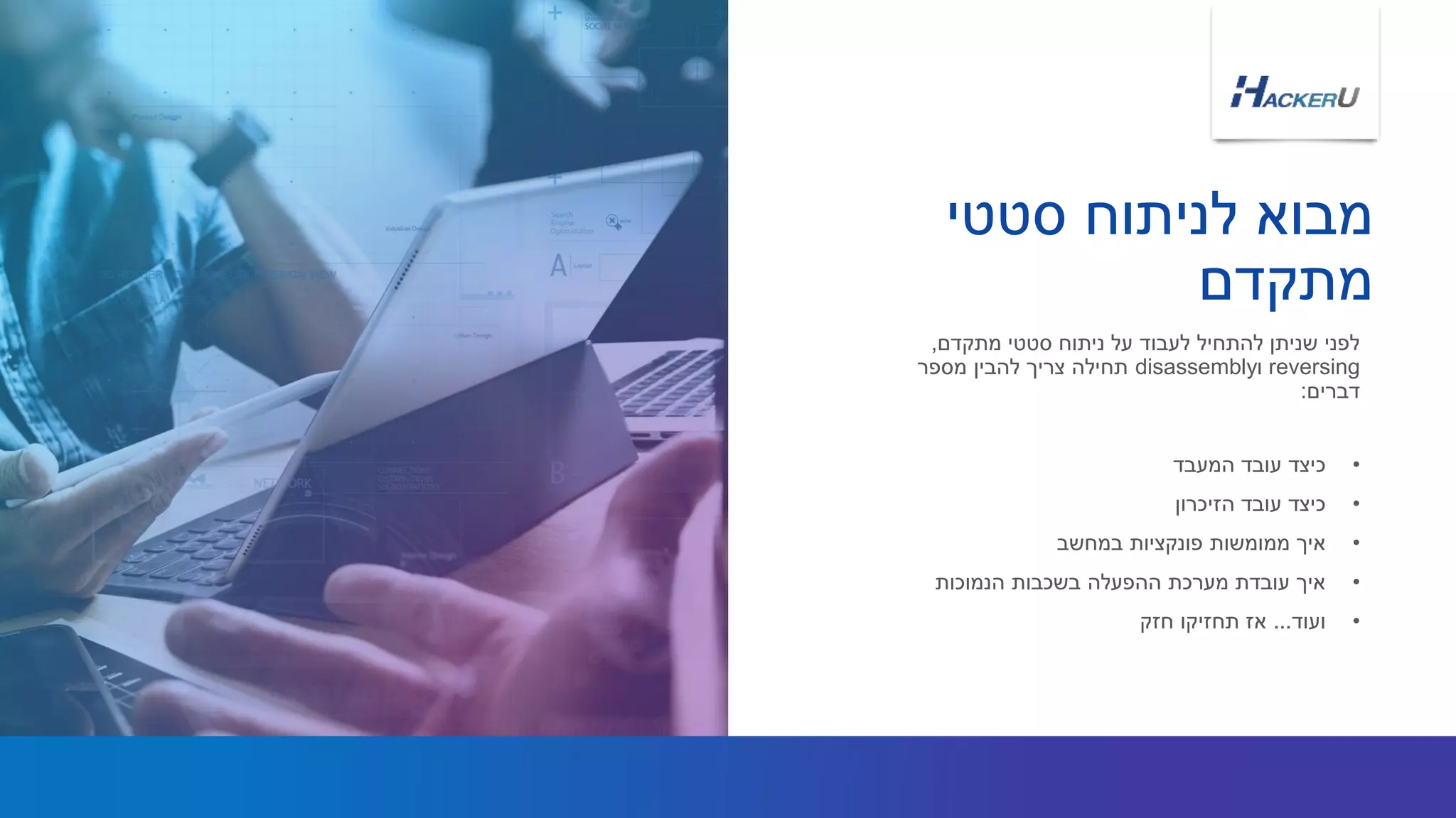 ‫סטטי‬ ‫לניתוח‬ ‫מבוא‬
‫מתקדם‬
•‫המעבד‬ ‫עובד‬ ‫כיצד‬
•‫הזיכרון‬ ‫עובד‬ ‫כיצד‬
•‫במחשב‬ ‫פונקציות‬ ‫ממומשות‬ ‫איך‬
•‫הנמוכות‬ ‫בשכבות‬ ‫ההפעלה‬ ‫מערכת‬ ‫עובדת‬ ‫איך‬
•‫ועוד‬...‫חזק‬ ‫תחזיקו‬ ‫אז‬
‫מתקדם‬ ‫סטטי‬ ‫ניתוח‬ ‫על‬ ‫לעבוד‬ ‫להתחיל‬ ‫שניתן‬ ‫לפני‬,
reversing‫ו‬disassembly‫מספר‬ ‫להבין‬ ‫צריך‬ ‫תחילה‬
‫דברים‬:
 