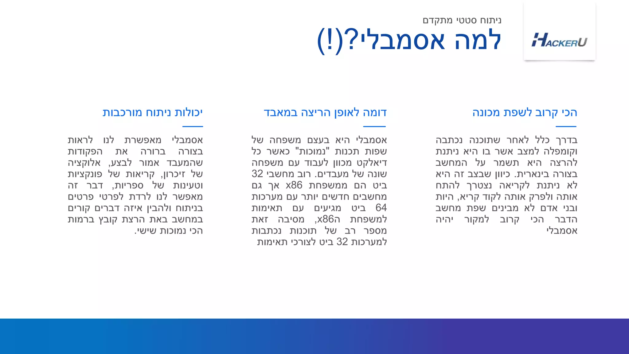 ‫אסמבלי‬‫מאפשרת‬‫לנו‬‫לראות‬
‫בצורה‬‫ברורה‬‫את‬‫הפקודות‬
‫שהמעבד‬‫אמור‬‫לבצע‬,‫אלוקציה‬
‫של‬‫זיכרון‬,‫קריאות‬‫של‬‫פונקציות‬
‫וטעינות‬‫של‬‫ספריות‬,‫דבר‬‫זה‬
‫מאפשר‬‫לנו‬‫לרדת‬‫לפרטי‬‫פרטים‬
‫בניתוח‬‫ולהבין‬‫איזה‬‫דברים‬‫קורים‬
‫במחשב‬‫באת‬‫הרצת‬‫קובץ‬‫ברמות‬
‫הכי‬‫נמוכות‬‫שישי‬.
‫מורכבות‬ ‫ניתוח‬ ‫יכולות‬
‫אסמבלי‬‫היא‬‫בעצם‬‫משפחה‬‫של‬
‫שפות‬‫תכנות‬"‫נמוכות‬"‫כאשר‬‫כל‬
‫דיאלקט‬‫מכוון‬‫לעבוד‬‫עם‬‫משפחה‬
‫שונה‬‫של‬‫מעבדים‬.‫רוב‬‫מחשבי‬32
‫ביט‬‫הם‬‫ממשפחת‬x86‫אך‬‫גם‬
‫מחשבים‬‫חדשים‬‫יותר‬‫עם‬‫מערכות‬
64‫ביט‬‫מגיעים‬‫עם‬‫תאימות‬
‫למשפחת‬‫ה‬x86,‫מסיבה‬‫זאת‬
‫מספר‬‫רב‬‫של‬‫תוכנות‬‫נכתבות‬
‫למערכות‬32‫ביט‬‫לצורכי‬‫תאימות‬
‫בדרך‬‫כלל‬‫לאחר‬‫שתוכנה‬‫נכתבה‬
‫וקומפלה‬‫למצב‬‫אשר‬‫בו‬‫היא‬‫ניתנת‬
‫להרצה‬‫היא‬‫תשמר‬‫על‬‫המחשב‬
‫בצורה‬‫בינארית‬.‫כיוון‬‫שבצב‬‫זה‬‫היא‬
‫לא‬‫ניתנת‬‫לקריאה‬‫נצטרך‬‫להתח‬
‫אותה‬‫ולפרק‬‫אותה‬‫לקוד‬‫קריא‬,‫היות‬
‫ובני‬‫אדם‬‫לא‬‫מבינים‬‫שפת‬‫מחשב‬
‫הדבר‬‫הכי‬‫קרוב‬‫למקור‬‫יהיה‬
‫אסמבלי‬
‫במאבד‬ ‫הריצה‬ ‫לאופן‬ ‫דומה‬ ‫מכונה‬ ‫לשפת‬ ‫קרוב‬ ‫הכי‬
‫אסמבלי‬ ‫למה‬?)!(
‫מתקדם‬ ‫סטטי‬ ‫ניתוח‬
 