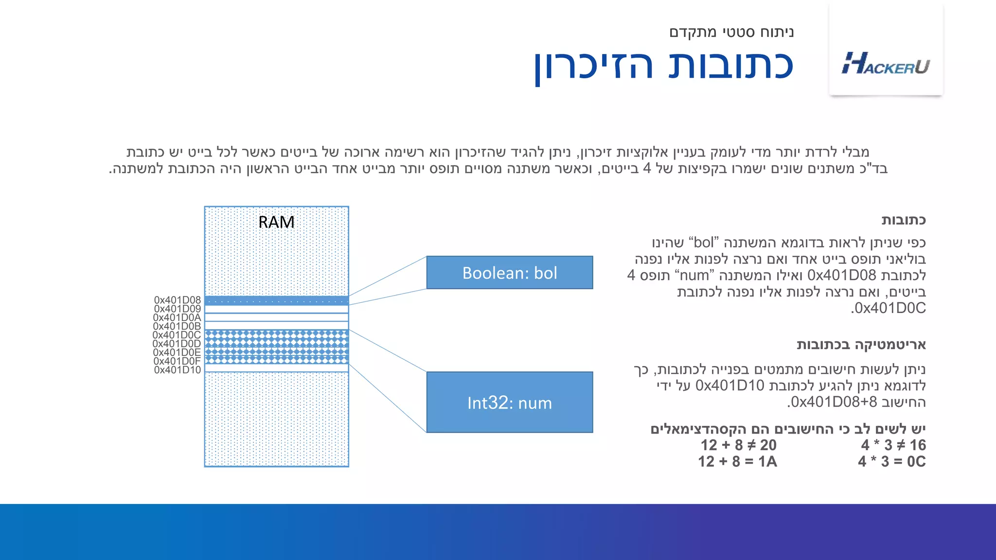 ‫המשתנה‬ ‫בדוגמא‬ ‫לראות‬ ‫שניתן‬ ‫כפי‬“bol”‫שהינו‬
‫נפנה‬ ‫אליו‬ ‫לפנות‬ ‫נרצה‬ ‫ואם‬ ‫אחד‬ ‫בייט‬ ‫תופס‬ ‫בוליאני‬
‫לכתובת‬8x401D00‫המשתנה‬ ‫ואילו‬“num”‫תופס‬4
‫בייטים‬,‫לכתובת‬ ‫נפנה‬ ‫אליו‬ ‫לפנות‬ ‫נרצה‬ ‫ואם‬
0x401D0C.
‫זיכרון‬ ‫אלוקציות‬ ‫בעניין‬ ‫לעומק‬ ‫מדי‬ ‫יותר‬ ‫לרדת‬ ‫מבלי‬,‫כתובת‬ ‫יש‬ ‫בייט‬ ‫לכל‬ ‫כאשר‬ ‫בייטים‬ ‫של‬ ‫ארוכה‬ ‫רשימה‬ ‫הוא‬ ‫שהזיכרון‬ ‫להגיד‬ ‫ניתן‬
‫בד‬"‫של‬ ‫בקפיצות‬ ‫ישמרו‬ ‫שונים‬ ‫משתנים‬ ‫כ‬4‫בייטים‬,‫למשתנה‬ ‫הכתובת‬ ‫היה‬ ‫הראשון‬ ‫הבייט‬ ‫אחד‬ ‫מבייט‬ ‫יותר‬ ‫תופס‬ ‫מסויים‬ ‫משתנה‬ ‫וכאשר‬.
‫כתובות‬
‫לכתובות‬ ‫בפנייה‬ ‫מתמטים‬ ‫חישובים‬ ‫לעשות‬ ‫ניתן‬,‫כך‬
‫לכתובת‬ ‫להגיע‬ ‫ניתן‬ ‫לדוגמא‬0x401D10‫ידי‬ ‫על‬
‫החישוב‬0x401D08+8.
‫הקסהדצימאלים‬ ‫הם‬ ‫החישובים‬ ‫כי‬ ‫לב‬ ‫לשים‬ ‫יש‬
4 * 3 ≠ 1612 + 8 ≠ 20
4 * 3 = 0C12 + 8 = 1A
‫בכתובות‬ ‫אריטמטיקה‬
‫הזיכרון‬ ‫כתובות‬
‫מתקדם‬ ‫סטטי‬ ‫ניתוח‬
RAM
Boolean: bol
Int32: num
0x401D08
0x401D09
0x401D0A
0x401D0B
0x401D0C
0x401D0D
0x401D0E
0x401D0F
0x401D10
 