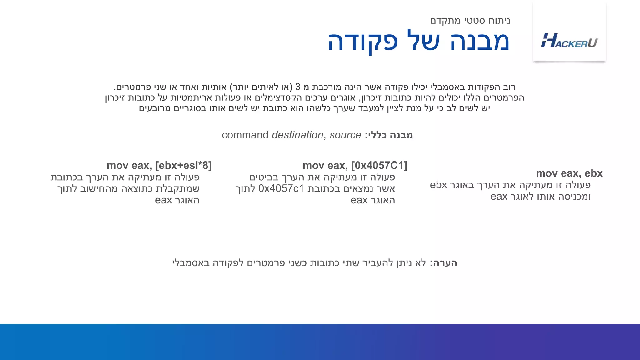 ‫פקודה‬ ‫של‬ ‫מבנה‬
mov eax, ebx
‫באוגר‬ ‫הערך‬ ‫את‬ ‫מעתיקה‬ ‫זו‬ ‫פעולה‬ebx
‫לאוגר‬ ‫אותו‬ ‫ומכניסה‬eax
mov eax, [0x4057C1]
‫בביטים‬ ‫הערך‬ ‫את‬ ‫מעתיקה‬ ‫זו‬ ‫פעולה‬
‫בכתובת‬ ‫נמצאים‬ ‫אשר‬0x4057c1‫לתוך‬
‫האוגר‬eax
mov eax, [ebx+esi*8]
‫בכתובת‬ ‫הערך‬ ‫את‬ ‫מעתיקה‬ ‫זו‬ ‫פעולה‬
‫מהחישוב‬ ‫כתוצאה‬ ‫שמתקבלת‬‫לתוך‬
‫האוגר‬eax
‫מתקדם‬ ‫סטטי‬ ‫ניתוח‬
‫מ‬ ‫מורכבת‬ ‫הינה‬ ‫אשר‬ ‫פקודה‬ ‫יכילו‬ ‫באסמבלי‬ ‫הפקודות‬ ‫רוב‬3(‫יותר‬ ‫לאיתים‬ ‫או‬)‫פרמטרים‬ ‫שני‬ ‫או‬ ‫ואחד‬ ‫אותיות‬.
‫זיכרון‬ ‫כתובות‬ ‫להיות‬ ‫יכולים‬ ‫הללו‬ ‫הפרמטרים‬,‫זיכרון‬ ‫כתובות‬ ‫על‬ ‫אריתמטיות‬ ‫פעולות‬ ‫או‬ ‫הקסדצימלים‬ ‫ערכים‬ ‫אוגרים‬
‫מרובעים‬ ‫בסוגריים‬ ‫אותו‬ ‫לשים‬ ‫יש‬ ‫כתובת‬ ‫הוא‬ ‫כלשהו‬ ‫שערך‬ ‫למעבד‬ ‫לציין‬ ‫מנת‬ ‫על‬ ‫כי‬ ‫לב‬ ‫לשים‬ ‫יש‬
‫כללי‬ ‫מבנה‬:command destination, source
‫הערה‬:‫באסמבלי‬ ‫לפקודה‬ ‫פרמטרים‬ ‫כשני‬ ‫כתובות‬ ‫שתי‬ ‫להעביר‬ ‫ניתן‬ ‫לא‬
 