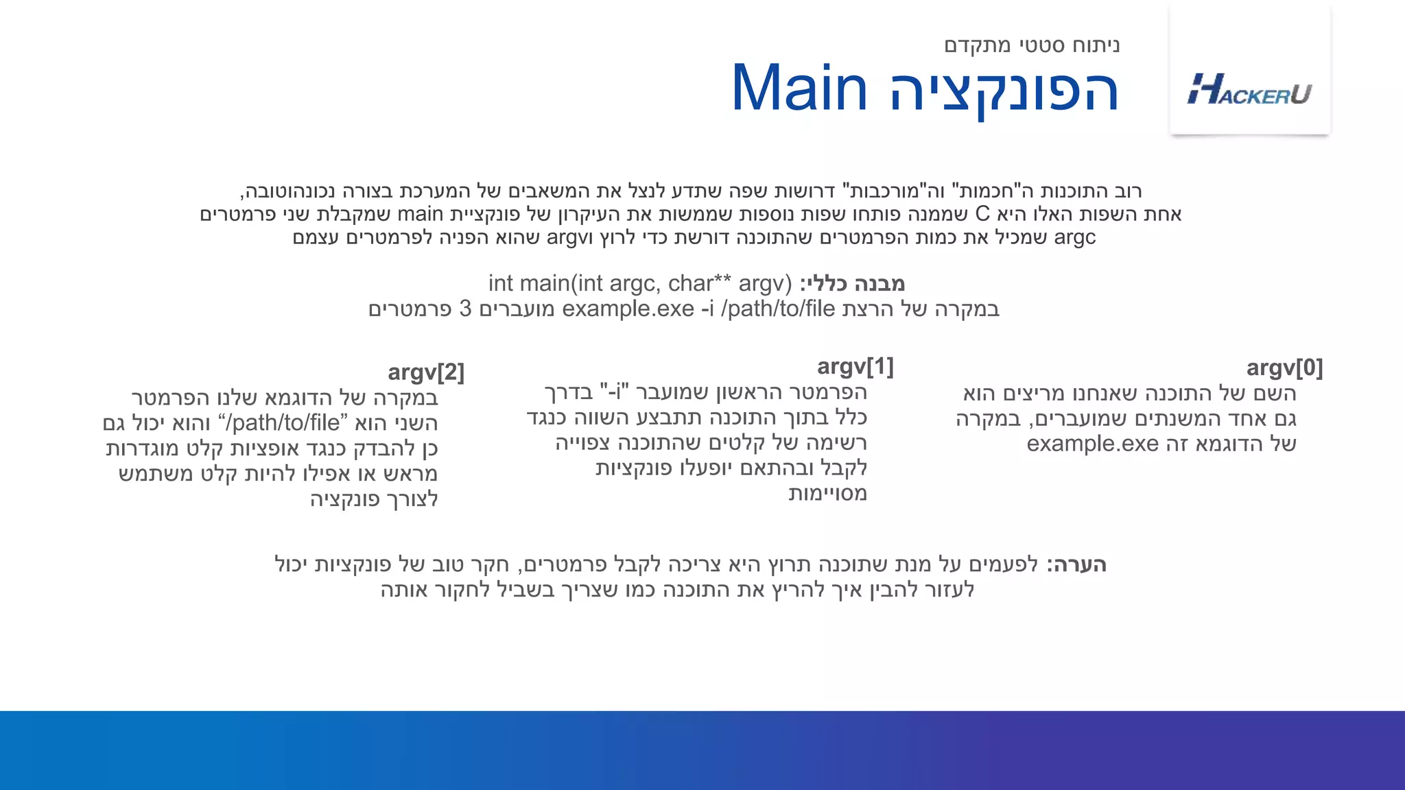 ‫הפונקציה‬Main
argv[0]
‫הוא‬ ‫מריצים‬ ‫שאנחנו‬ ‫התוכנה‬ ‫של‬ ‫השם‬
‫שמועברים‬ ‫המשנתים‬ ‫אחד‬ ‫גם‬,‫במקרה‬
‫זה‬ ‫הדוגמא‬ ‫של‬example.exe
argv[1]
‫שמועבר‬ ‫הראשון‬ ‫הפרמטר‬"-i"‫בדרך‬
‫כנגד‬ ‫השווה‬ ‫תתבצע‬ ‫התוכנה‬ ‫בתוך‬ ‫כלל‬
‫צפוייה‬ ‫שהתוכנה‬ ‫קלטים‬ ‫של‬ ‫רשימה‬
‫פונקציות‬ ‫יופעלו‬ ‫ובהתאם‬ ‫לקבל‬
‫מסויימות‬
argv[2]
‫הפרמטר‬ ‫שלנו‬ ‫הדוגמא‬ ‫של‬ ‫במקרה‬
‫הוא‬ ‫השני‬“/path/to/file”‫גם‬ ‫יכול‬ ‫והוא‬
‫מוגדרות‬ ‫קלט‬ ‫אופציות‬ ‫כנגד‬ ‫להבדק‬ ‫כן‬
‫משתמש‬ ‫קלט‬ ‫להיות‬ ‫אפילו‬ ‫או‬ ‫מראש‬
‫פונקציה‬ ‫לצורך‬
‫מתקדם‬ ‫סטטי‬ ‫ניתוח‬
‫ה‬ ‫התוכנות‬ ‫רוב‬"‫חכמות‬"‫וה‬"‫מורכבות‬"‫נכונהוטובה‬ ‫בצורה‬ ‫המערכת‬ ‫של‬ ‫המשאבים‬ ‫את‬ ‫לנצל‬ ‫שתדע‬ ‫שפה‬ ‫דרושות‬,
‫היא‬ ‫האלו‬ ‫השפות‬ ‫אחת‬C‫פונקציית‬ ‫של‬ ‫העיקרון‬ ‫את‬ ‫שממשות‬ ‫נוספות‬ ‫שפות‬ ‫פותחו‬ ‫שממנה‬main‫פרמטרים‬ ‫שני‬ ‫שמקבלת‬
argc‫ו‬ ‫לרוץ‬ ‫כדי‬ ‫דורשת‬ ‫שהתוכנה‬ ‫הפרמטרים‬ ‫כמות‬ ‫את‬ ‫שמכיל‬argv‫עצמם‬ ‫לפרמטרים‬ ‫הפניה‬ ‫שהוא‬
‫כללי‬ ‫מבנה‬:int main(int argc, char** argv)
‫הרצת‬ ‫של‬ ‫במקרה‬example.exe -i /path/to/file‫מועברים‬3‫פרמטרים‬
‫הערה‬:‫פרמטרים‬ ‫לקבל‬ ‫צריכה‬ ‫היא‬ ‫תרוץ‬ ‫שתוכנה‬ ‫מנת‬ ‫על‬ ‫לפעמים‬,‫יכול‬ ‫פונקציות‬ ‫של‬ ‫טוב‬ ‫חקר‬
‫אותה‬ ‫לחקור‬ ‫בשביל‬ ‫שצריך‬ ‫כמו‬ ‫התוכנה‬ ‫את‬ ‫להריץ‬ ‫איך‬ ‫להבין‬ ‫לעזור‬
 