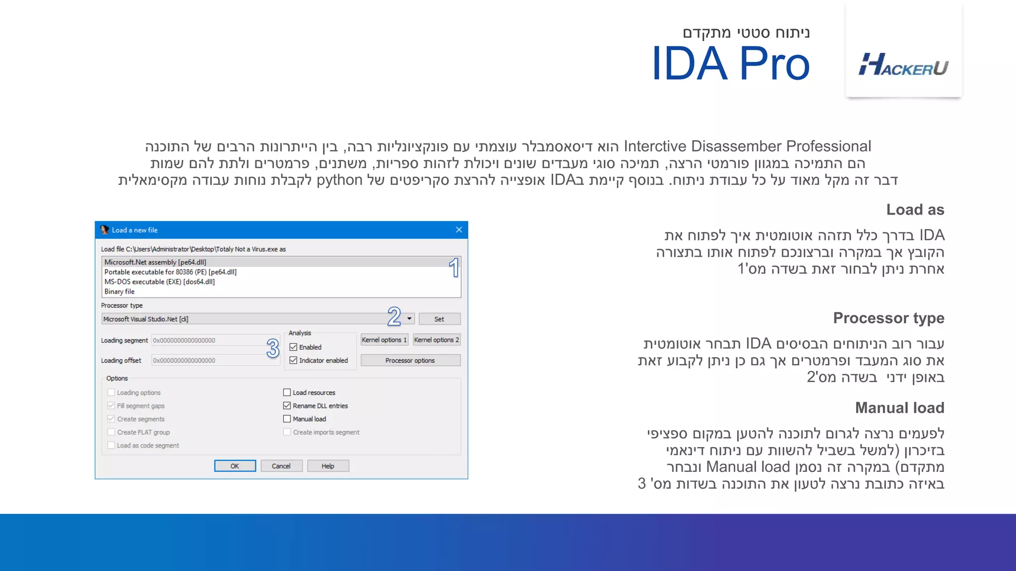 IDA‫את‬ ‫לפתוח‬ ‫איך‬ ‫אוטומטית‬ ‫תזהה‬ ‫כלל‬ ‫בדרך‬
‫בתצורה‬ ‫אותו‬ ‫לפתוח‬ ‫וברצונכם‬ ‫במקרה‬ ‫אך‬ ‫הקובץ‬
‫מס‬ ‫בשדה‬ ‫זאת‬ ‫לבחור‬ ‫ניתן‬ ‫אחרת‬'1
Interctive Disassember Professional‫רבה‬ ‫פונקציונליות‬ ‫עם‬ ‫עוצמתי‬ ‫דיסאסמבלר‬ ‫הוא‬,‫התוכנה‬ ‫של‬ ‫הרבים‬ ‫הייתרונות‬ ‫בין‬
‫הרצה‬ ‫פורמטי‬ ‫במגוון‬ ‫התמיכה‬ ‫הם‬,‫ספריות‬ ‫לזהות‬ ‫ויכולת‬ ‫שונים‬ ‫מעבדים‬ ‫סוגי‬ ‫תמיכה‬,‫משתנים‬,‫שמות‬ ‫להם‬ ‫ולתת‬ ‫פרמטרים‬
‫ניתוח‬ ‫עבודת‬ ‫כל‬ ‫על‬ ‫מאוד‬ ‫מקל‬ ‫זה‬ ‫דבר‬.‫ב‬ ‫קיימת‬ ‫בנוסף‬IDA‫של‬ ‫סקריפטים‬ ‫להרצת‬ ‫אופצייה‬python‫מקסימאלית‬ ‫עבודה‬ ‫נוחות‬ ‫לקבלת‬
Load as
‫הבסיסים‬ ‫הניתוחים‬ ‫רוב‬ ‫עבור‬IDA‫אוטומטית‬ ‫תבחר‬
‫זאת‬ ‫לקבוע‬ ‫ניתן‬ ‫כן‬ ‫גם‬ ‫אך‬ ‫ופרמטרים‬ ‫המעבד‬ ‫סוג‬ ‫את‬
‫ידני‬ ‫באופן‬‫מס‬ ‫בשדה‬'2
Processor type
IDA Pro
‫מתקדם‬ ‫סטטי‬ ‫ניתוח‬
‫ספציפי‬ ‫במקום‬ ‫להטען‬ ‫לתוכנה‬ ‫לגרום‬ ‫נרצה‬ ‫לפעמים‬
‫בזיכרון‬(‫דינאמי‬ ‫ניתוח‬ ‫עם‬ ‫להשוות‬ ‫בשביל‬ ‫למשל‬
‫מתקדם‬)‫נסמן‬ ‫זה‬ ‫במקרה‬Manual load‫ונבחר‬
‫מס‬ ‫בשדות‬ ‫התוכנה‬ ‫את‬ ‫לטעון‬ ‫נרצה‬ ‫כתובת‬ ‫באיזה‬'3
Manual load
 