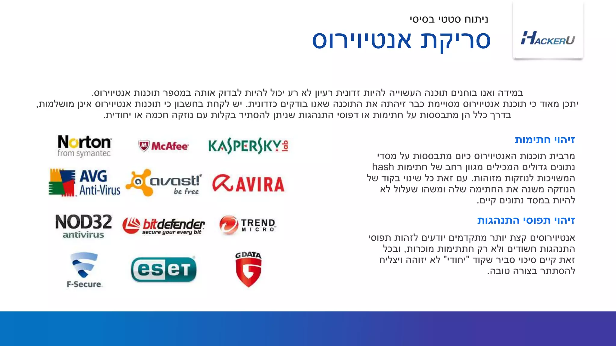 ‫מסדי‬ ‫על‬ ‫מתבססות‬ ‫כיום‬ ‫האנטיוירוס‬ ‫תוכנות‬ ‫מרבית‬
‫חתימות‬ ‫של‬ ‫רחב‬ ‫מגוון‬ ‫המכילים‬ ‫גדולים‬ ‫נתונים‬hash
‫מזוהות‬ ‫לנוזקות‬ ‫המשויכות‬.‫של‬ ‫בקוד‬ ‫שינוי‬ ‫כל‬ ‫זאת‬ ‫עם‬
‫לא‬ ‫שעלול‬ ‫ומשהו‬ ‫שלה‬ ‫החתימה‬ ‫את‬ ‫משנה‬ ‫הנוזקה‬
‫קיים‬ ‫נתונים‬ ‫במסד‬ ‫להיות‬.
‫אנטיוירוס‬ ‫תוכנות‬ ‫במספר‬ ‫אותה‬ ‫לבדוק‬ ‫להיות‬ ‫יכול‬ ‫רע‬ ‫לא‬ ‫רעיון‬ ‫זדונית‬ ‫להיות‬ ‫העשוייה‬ ‫תוכנה‬ ‫בוחנים‬ ‫ואנו‬ ‫במידה‬.
‫כזדונית‬ ‫בודקים‬ ‫שאנו‬ ‫התוכנה‬ ‫את‬ ‫זיהתה‬ ‫כבר‬ ‫מסויימת‬ ‫אנטיוירוס‬ ‫תוכנת‬ ‫כי‬ ‫מאוד‬ ‫יתכן‬.‫מושלמות‬ ‫אינן‬ ‫אנטיוירוס‬ ‫תוכנות‬ ‫כי‬ ‫בחשבון‬ ‫לקחת‬ ‫יש‬,
‫יחודית‬ ‫או‬ ‫חכמה‬ ‫נוזקה‬ ‫עם‬ ‫בקלות‬ ‫להסתיר‬ ‫שניתן‬ ‫התנהגות‬ ‫דפוסי‬ ‫או‬ ‫חתימות‬ ‫על‬ ‫מתבססות‬ ‫הן‬ ‫כלל‬ ‫בדרך‬.
‫חתימות‬ ‫זיהוי‬
‫תפוסי‬ ‫לזהות‬ ‫יודעים‬ ‫מתקדמים‬ ‫יותר‬ ‫קצת‬ ‫אנטיוירוסים‬
‫מוכרות‬ ‫חתתימות‬ ‫רק‬ ‫ולא‬ ‫חשודים‬ ‫התנהגות‬,‫ובכל‬
‫שקוד‬ ‫סביר‬ ‫סיכוי‬ ‫קיים‬ ‫זאת‬"‫יחודי‬"‫ויצליח‬ ‫יזוהה‬ ‫לא‬
‫טובה‬ ‫בצורה‬ ‫להסתתר‬.
‫התנהגות‬ ‫תפוסי‬ ‫זיהוי‬
‫בסיסי‬ ‫סטטי‬ ‫ניתוח‬
‫אנטיוירוס‬ ‫סריקת‬
 