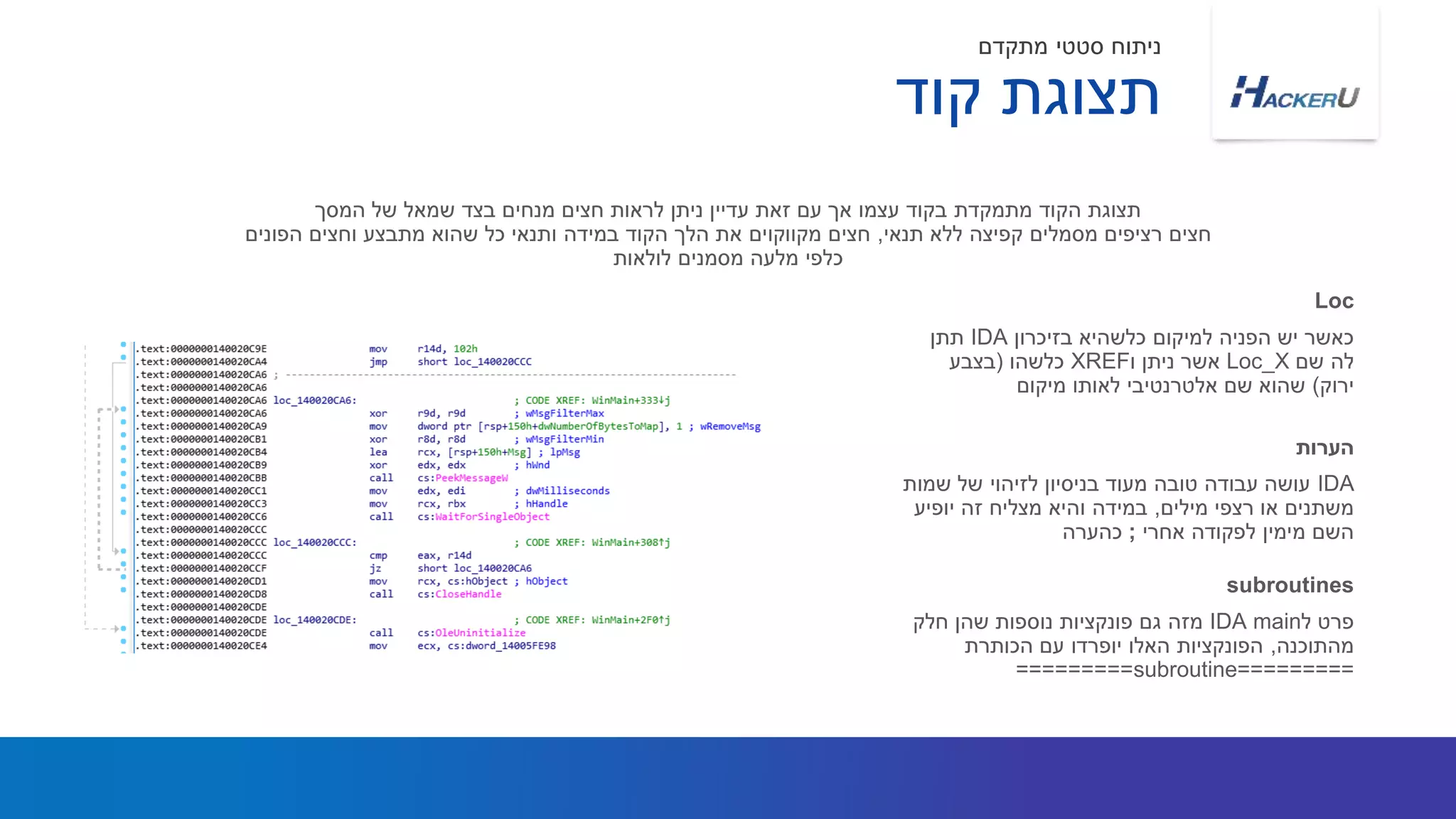 ‫בזיכרון‬ ‫כלשהיא‬ ‫למיקום‬ ‫הפניה‬ ‫יש‬ ‫כאשר‬IDA‫תתן‬
‫שם‬ ‫לה‬Loc_X‫ו‬ ‫ניתן‬ ‫אשר‬XREF‫כלשהו‬(‫בצבע‬
‫ירוק‬)‫מיקום‬ ‫לאותו‬ ‫אלטרנטיבי‬ ‫שם‬ ‫שהוא‬
‫המסך‬ ‫של‬ ‫שמאל‬ ‫בצד‬ ‫מנחים‬ ‫חצים‬ ‫לראות‬ ‫ניתן‬ ‫עדיין‬ ‫זאת‬ ‫עם‬ ‫אך‬ ‫עצמו‬ ‫בקוד‬ ‫מתמקדת‬ ‫הקוד‬ ‫תצוגת‬
‫תנאי‬ ‫ללא‬ ‫קפיצה‬ ‫מסמלים‬ ‫רציפים‬ ‫חצים‬,‫הפונים‬ ‫וחצים‬ ‫מתבצע‬ ‫שהוא‬ ‫כל‬ ‫ותנאי‬ ‫במידה‬ ‫הקוד‬ ‫הלך‬ ‫את‬ ‫מקווקוים‬ ‫חצים‬
‫לולאות‬ ‫מסמנים‬ ‫מלעה‬ ‫כלפי‬
Loc
IDA‫שמות‬ ‫של‬ ‫לזיהוי‬ ‫בניסיון‬ ‫מעוד‬ ‫טובה‬ ‫עבודה‬ ‫עושה‬
‫מילים‬ ‫רצפי‬ ‫או‬ ‫משתנים‬,‫יופיע‬ ‫זה‬ ‫מצליח‬ ‫והיא‬ ‫במידה‬
‫אחרי‬ ‫לפקודה‬ ‫מימין‬ ‫השם‬;‫כהערה‬
‫הערות‬
‫קוד‬ ‫תצוגת‬
‫מתקדם‬ ‫סטטי‬ ‫ניתוח‬
‫ל‬ ‫פרט‬mainIDA‫חלק‬ ‫שהן‬ ‫נוספות‬ ‫פונקציות‬ ‫גם‬ ‫מזה‬
‫מהתוכנה‬,‫הכותרת‬ ‫עם‬ ‫יופרדו‬ ‫האלו‬ ‫הפונקציות‬
=========subroutine=========
subroutines
 