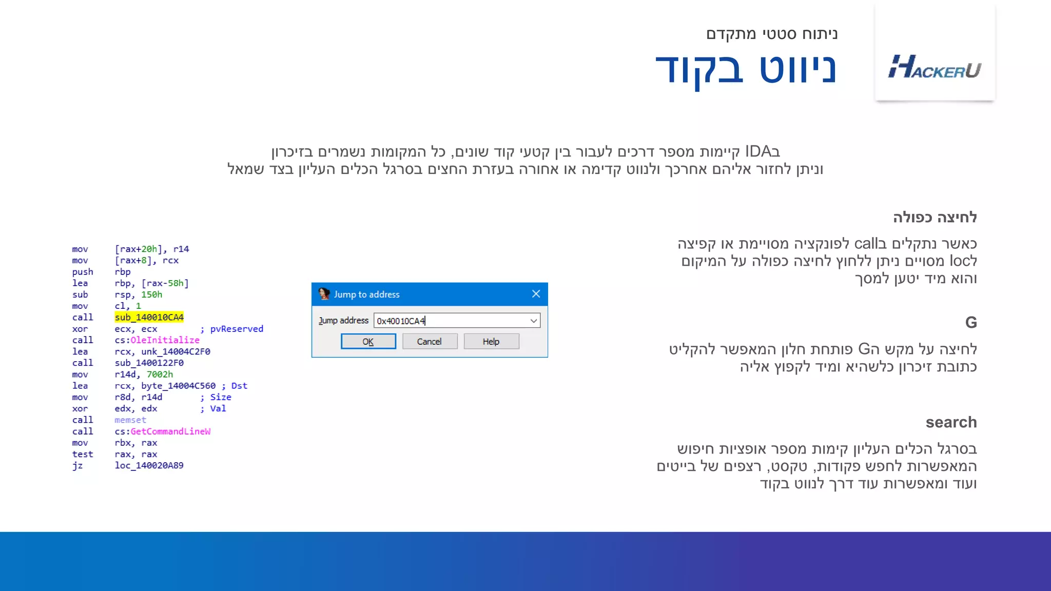 ‫ב‬ ‫נתקלים‬ ‫כאשר‬call‫מסויימת‬ ‫לפונקציה‬‫קפיצה‬ ‫או‬
‫ל‬loc‫המיקום‬ ‫על‬ ‫כפולה‬ ‫לחיצה‬ ‫ללחוץ‬ ‫ניתן‬ ‫מסויים‬
‫למסך‬ ‫יטען‬ ‫מיד‬ ‫והוא‬
‫ב‬IDA‫שונים‬ ‫קוד‬ ‫קטעי‬ ‫בין‬ ‫לעבור‬ ‫דרכים‬ ‫מספר‬ ‫קיימות‬,‫בזיכרון‬ ‫נשמרים‬ ‫המקומות‬ ‫כל‬
‫שמאל‬ ‫בצד‬ ‫העליון‬ ‫הכלים‬ ‫בסרגל‬ ‫החצים‬ ‫בעזרת‬ ‫אחורה‬ ‫או‬ ‫קדימה‬ ‫ולנווט‬ ‫אחרכך‬ ‫אליהם‬ ‫לחזור‬ ‫וניתן‬
‫כפולה‬ ‫לחיצה‬
‫ה‬ ‫מקש‬ ‫על‬ ‫לחיצה‬G‫להקליט‬ ‫המאפשר‬ ‫חלון‬ ‫פותחת‬
‫אליה‬ ‫לקפוץ‬ ‫ומיד‬ ‫כלשהיא‬ ‫זיכרון‬ ‫כתובת‬
G
‫בקוד‬ ‫ניווט‬
‫מתקדם‬ ‫סטטי‬ ‫ניתוח‬
‫חיפוש‬ ‫אופציות‬ ‫מספר‬ ‫קימות‬ ‫העליון‬ ‫הכלים‬ ‫בסרגל‬
‫פקודות‬ ‫לחפש‬ ‫המאפשרות‬,‫טקסט‬,‫בייטים‬ ‫של‬ ‫רצפים‬
‫בקוד‬ ‫לנווט‬ ‫דרך‬ ‫עוד‬ ‫ומאפשרות‬ ‫ועוד‬
search
 