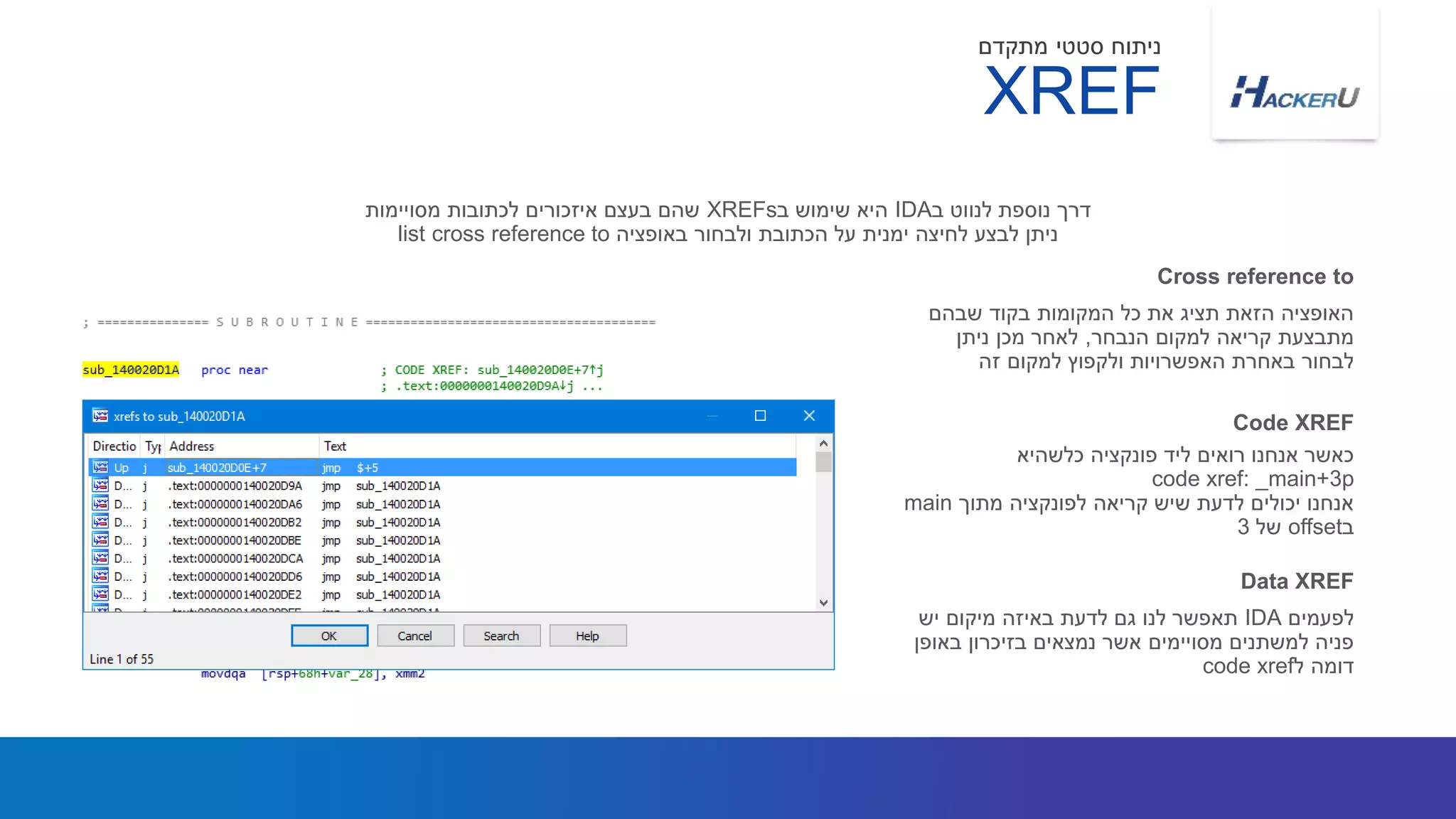 ‫שבהם‬ ‫בקוד‬ ‫המקומות‬ ‫כל‬ ‫את‬ ‫תציג‬ ‫הזאת‬ ‫האופציה‬
‫הנבחר‬ ‫למקום‬ ‫קריאה‬ ‫מתבצעת‬,‫ניתן‬ ‫מכן‬ ‫לאחר‬
‫זה‬ ‫למקום‬ ‫ולקפוץ‬ ‫האפשרויות‬ ‫באחרת‬ ‫לבחור‬
‫ב‬ ‫לנווט‬ ‫נוספת‬ ‫דרך‬IDA‫ב‬ ‫שימוש‬ ‫היא‬XREFs‫מסויימות‬ ‫לכתובות‬ ‫איזכורים‬ ‫בעצם‬ ‫שהם‬
‫באופציה‬ ‫ולבחור‬ ‫הכתובת‬ ‫על‬ ‫ימנית‬ ‫לחיצה‬ ‫לבצע‬ ‫ניתן‬list cross reference to
Cross reference to
‫כלשהיא‬ ‫פונקציה‬ ‫ליד‬ ‫רואים‬ ‫אנחנו‬ ‫כאשר‬
code xref: _main+3p
‫מתוך‬ ‫לפונקציה‬ ‫קריאה‬ ‫שיש‬ ‫לדעת‬ ‫יכולים‬ ‫אנחנו‬main
‫ב‬offset‫של‬3
Code XREF
XREF
‫מתקדם‬ ‫סטטי‬ ‫ניתוח‬
‫לפעמים‬IDA‫יש‬ ‫מיקום‬ ‫באיזה‬ ‫לדעת‬ ‫גם‬ ‫לנו‬ ‫תאפשר‬
‫באופן‬ ‫בזיכרון‬ ‫נמצאים‬ ‫אשר‬ ‫מסויימים‬ ‫למשתנים‬ ‫פניה‬
‫ל‬ ‫דומה‬code xref
Data XREF
 