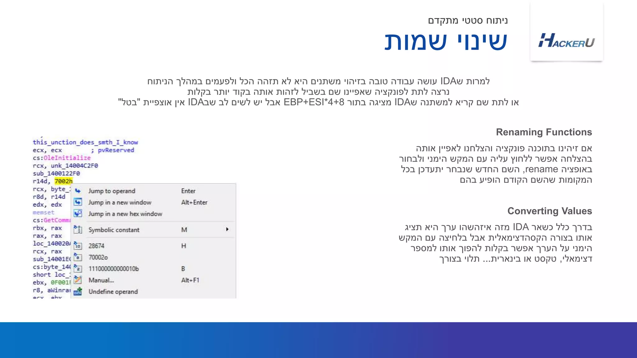 ‫אותה‬ ‫לאפיין‬ ‫והצלחנו‬ ‫פונקציה‬ ‫בתוכנה‬ ‫זיהינו‬ ‫אם‬
‫ולבחור‬ ‫הימני‬ ‫המקש‬ ‫עם‬ ‫עליה‬ ‫ללחוץ‬ ‫אפשר‬ ‫בהצלחה‬
‫באופציה‬rename,‫בכל‬ ‫יתעדכן‬ ‫שנבחר‬ ‫החדש‬ ‫השם‬
‫בהם‬ ‫הופיע‬ ‫הקודם‬ ‫שהשם‬ ‫המקומות‬
‫ש‬ ‫למרות‬IDA‫הניתוח‬ ‫במהלך‬ ‫ולפעמים‬ ‫הכל‬ ‫תזהה‬ ‫לא‬ ‫היא‬ ‫משתנים‬ ‫בזיהוי‬ ‫טובה‬ ‫עבודה‬ ‫עושה‬
‫בקלות‬ ‫יותר‬ ‫בקוד‬ ‫אותה‬ ‫לזהות‬ ‫בשביל‬ ‫שם‬ ‫שאפיינו‬ ‫לפונקציה‬ ‫לתת‬ ‫נרצה‬
‫ש‬ ‫למשתנה‬ ‫קריא‬ ‫שם‬ ‫לתת‬ ‫או‬IDA‫בתור‬ ‫מציגה‬EBP+ESI*4+8‫שב‬ ‫לב‬ ‫לשים‬ ‫יש‬ ‫אבל‬IDA‫אוצפיית‬ ‫אין‬"‫בטל‬"
Renaming Functions
‫שמות‬ ‫שינוי‬
‫מתקדם‬ ‫סטטי‬ ‫ניתוח‬
‫כשאר‬ ‫כלל‬ ‫בדרך‬IDA‫תציג‬ ‫היא‬ ‫ערך‬ ‫איזהשהו‬ ‫מזה‬
‫המקש‬ ‫עם‬ ‫בלחיצה‬ ‫אבל‬ ‫הקסהדצימאלית‬ ‫בצורה‬ ‫אותו‬
‫למספר‬ ‫אותו‬ ‫להפוך‬ ‫בקלות‬ ‫אפשר‬ ‫הערך‬ ‫על‬ ‫הימני‬
‫דצימאלי‬,‫בינארית‬ ‫או‬ ‫טקסט‬...‫בצורך‬ ‫תלוי‬
Converting Values
 