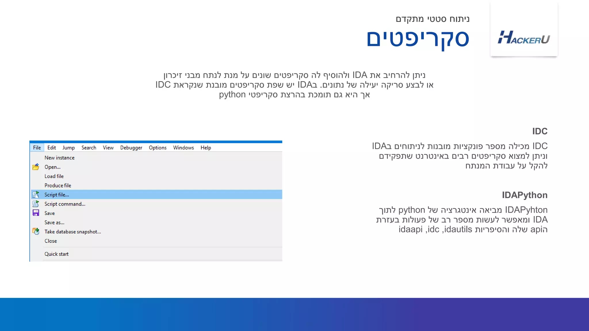 IDC‫ב‬ ‫לניתוחים‬ ‫מובנות‬ ‫פונקציות‬ ‫מספר‬ ‫מכילה‬IDA
‫שתפקידם‬ ‫באינטרנט‬ ‫רבים‬ ‫סקריפטים‬ ‫למצוא‬ ‫וניתן‬
‫המנתח‬ ‫עבודת‬ ‫על‬ ‫להקל‬
‫את‬ ‫להרחיב‬ ‫ניתן‬IDA‫זיכרון‬ ‫מבני‬ ‫לנתח‬ ‫מנת‬ ‫על‬ ‫שונים‬ ‫סקריפטים‬ ‫לה‬ ‫ולהוסיף‬
‫נתונים‬ ‫של‬ ‫יעילה‬ ‫סריקה‬ ‫לבצע‬ ‫או‬.‫ב‬IDA‫שנקראת‬ ‫מובנת‬ ‫סקריפטים‬ ‫שפת‬ ‫יש‬IDC
‫סקריפטי‬ ‫בהרצת‬ ‫תומכת‬ ‫גם‬ ‫היא‬ ‫אך‬python
IDC
‫סקריפטים‬
‫מתקדם‬ ‫סטטי‬ ‫ניתוח‬
IDAPyhton‫של‬ ‫אינטגרציה‬ ‫מביאה‬python‫לתוך‬
IDA‫בעזרת‬ ‫פעולות‬ ‫של‬ ‫רב‬ ‫מספר‬ ‫לעשות‬ ‫ומאפשר‬
‫ה‬api‫והסיפריות‬ ‫שלה‬idautils,idc,idaapi
IDAPython
 