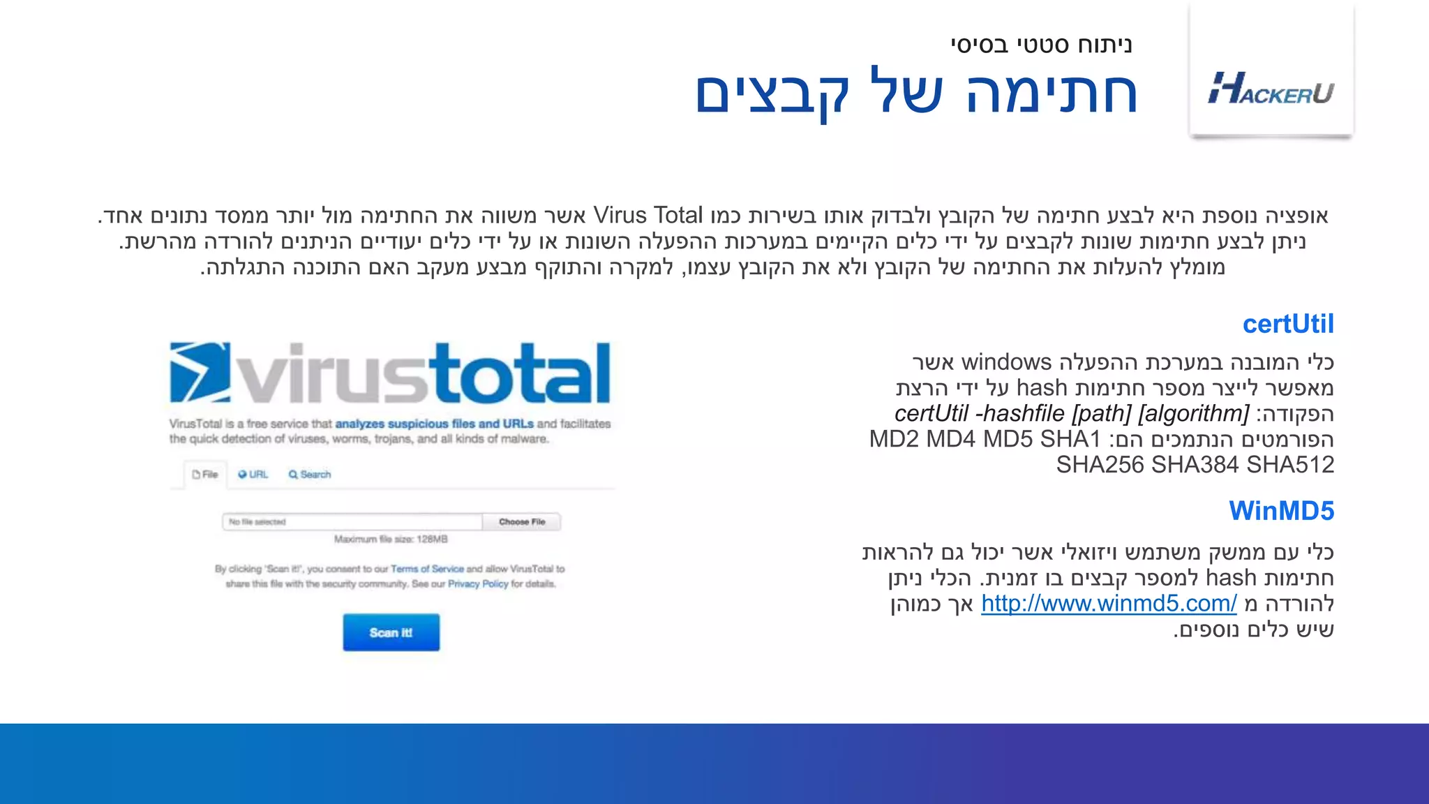 ‫ההפעלה‬ ‫במערכת‬ ‫המובנה‬ ‫כלי‬windows‫אשר‬
‫חתימות‬ ‫מספר‬ ‫לייצר‬ ‫מאפשר‬hash‫הרצת‬ ‫ידי‬ ‫על‬
‫הפקודה‬:certUtil -hashfile [path] [algorithm]
‫הם‬ ‫הנתמכים‬ ‫הפורמטים‬:MD2 MD4 MD5 SHA1
SHA256 SHA384 SHA512
‫כמו‬ ‫בשירות‬ ‫אותו‬ ‫ולבדוק‬ ‫הקובץ‬ ‫של‬ ‫חתימה‬ ‫לבצע‬ ‫היא‬ ‫נוספת‬ ‫אופציה‬Virus Total‫אחד‬ ‫נתונים‬ ‫ממסד‬ ‫יותר‬ ‫מול‬ ‫החתימה‬ ‫את‬ ‫משווה‬ ‫אשר‬.
‫מהרשת‬ ‫להורדה‬ ‫הניתנים‬ ‫יעודיים‬ ‫כלים‬ ‫ידי‬ ‫על‬ ‫או‬ ‫השונות‬ ‫ההפעלה‬ ‫במערכות‬ ‫הקיימים‬ ‫כלים‬ ‫ידי‬ ‫על‬ ‫לקבצים‬ ‫שונות‬ ‫חתימות‬ ‫לבצע‬ ‫ניתן‬.
‫עצמו‬ ‫הקובץ‬ ‫את‬ ‫ולא‬ ‫הקובץ‬ ‫של‬ ‫החתימה‬ ‫את‬ ‫להעלות‬ ‫מומלץ‬,‫התגלתה‬ ‫התוכנה‬ ‫האם‬ ‫מעקב‬ ‫מבצע‬ ‫והתוקף‬ ‫למקרה‬.
certUtil
‫להראות‬ ‫גם‬ ‫יכול‬ ‫אשר‬ ‫ויזואלי‬ ‫משתמש‬ ‫ממשק‬ ‫עם‬ ‫כלי‬
‫חתימות‬hash‫זמנית‬ ‫בו‬ ‫קבצים‬ ‫למספר‬.‫ניתן‬ ‫הכלי‬
‫מ‬ ‫להורדה‬http://www.winmd5.com/‫כמוהן‬ ‫אך‬
‫נוספים‬ ‫כלים‬ ‫שיש‬.
WinMD5
‫בסיסי‬ ‫סטטי‬ ‫ניתוח‬
‫קבצים‬ ‫של‬ ‫חתימה‬
 
