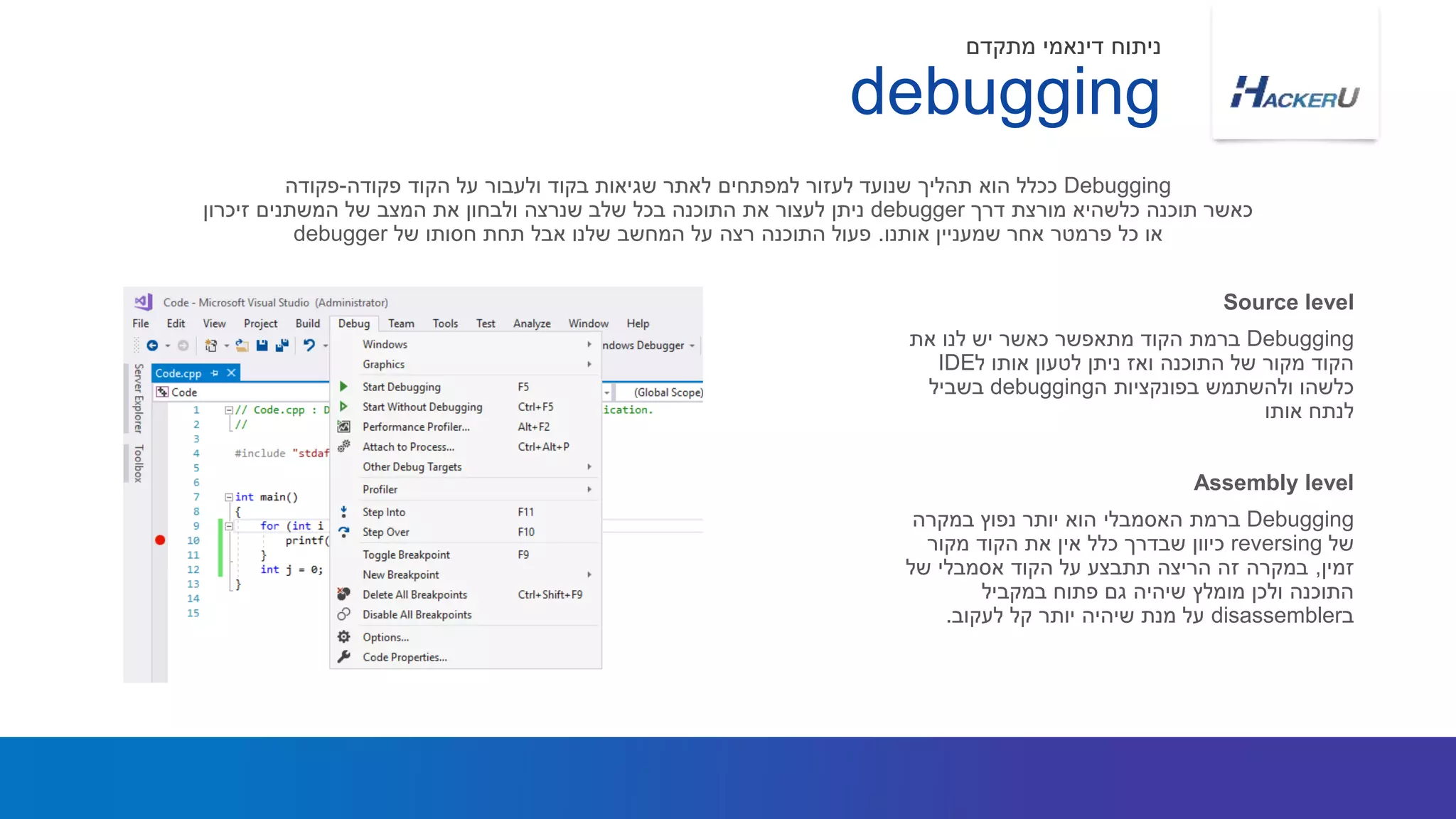 Debugging‫את‬ ‫לנו‬ ‫יש‬ ‫כאשר‬ ‫מתאפשר‬ ‫הקוד‬ ‫ברמת‬
‫ל‬ ‫אותו‬ ‫לטעון‬ ‫ניתן‬ ‫ואז‬ ‫התוכנה‬ ‫של‬ ‫מקור‬ ‫הקוד‬IDE
‫ה‬ ‫בפונקציות‬ ‫ולהשתמש‬ ‫כלשהו‬debugging‫בשביל‬
‫אותו‬ ‫לנתח‬
Debugging‫פקודה‬ ‫הקוד‬ ‫על‬ ‫ולעבור‬ ‫בקוד‬ ‫שגיאות‬ ‫לאתר‬ ‫למפתחים‬ ‫לעזור‬ ‫שנועד‬ ‫תהליך‬ ‫הוא‬ ‫ככלל‬-‫פקודה‬
‫דרך‬ ‫מורצת‬ ‫כלשהיא‬ ‫תוכנה‬ ‫כאשר‬debugger‫זיכרון‬ ‫המשתנים‬ ‫של‬ ‫המצב‬ ‫את‬ ‫ולבחון‬ ‫שנרצה‬ ‫שלב‬ ‫בכל‬ ‫התוכנה‬ ‫את‬ ‫לעצור‬ ‫ניתן‬
‫אותנו‬ ‫שמעניין‬ ‫אחר‬ ‫פרמטר‬ ‫כל‬ ‫או‬.‫של‬ ‫חסותו‬ ‫תחת‬ ‫אבל‬ ‫שלנו‬ ‫המחשב‬ ‫על‬ ‫רצה‬ ‫התוכנה‬ ‫פעול‬debugger
Source level
debugging
‫מתקדם‬ ‫דינאמי‬ ‫ניתוח‬
Debugging‫במקרה‬ ‫נפוץ‬ ‫יותר‬ ‫הוא‬ ‫האסמבלי‬ ‫ברמת‬
‫של‬reversing‫מקור‬ ‫הקוד‬ ‫את‬ ‫אין‬ ‫כלל‬ ‫שבדרך‬ ‫כיוון‬
‫זמין‬,‫של‬ ‫אסמבלי‬ ‫הקוד‬ ‫על‬ ‫תתבצע‬ ‫הריצה‬ ‫זה‬ ‫במקרה‬
‫במקביל‬ ‫פתוח‬ ‫גם‬ ‫שיהיה‬ ‫מומלץ‬ ‫ולכן‬ ‫התוכנה‬
‫ב‬disassembler‫לעקוב‬ ‫קל‬ ‫יותר‬ ‫שיהיה‬ ‫מנת‬ ‫על‬.
Assembly level
 