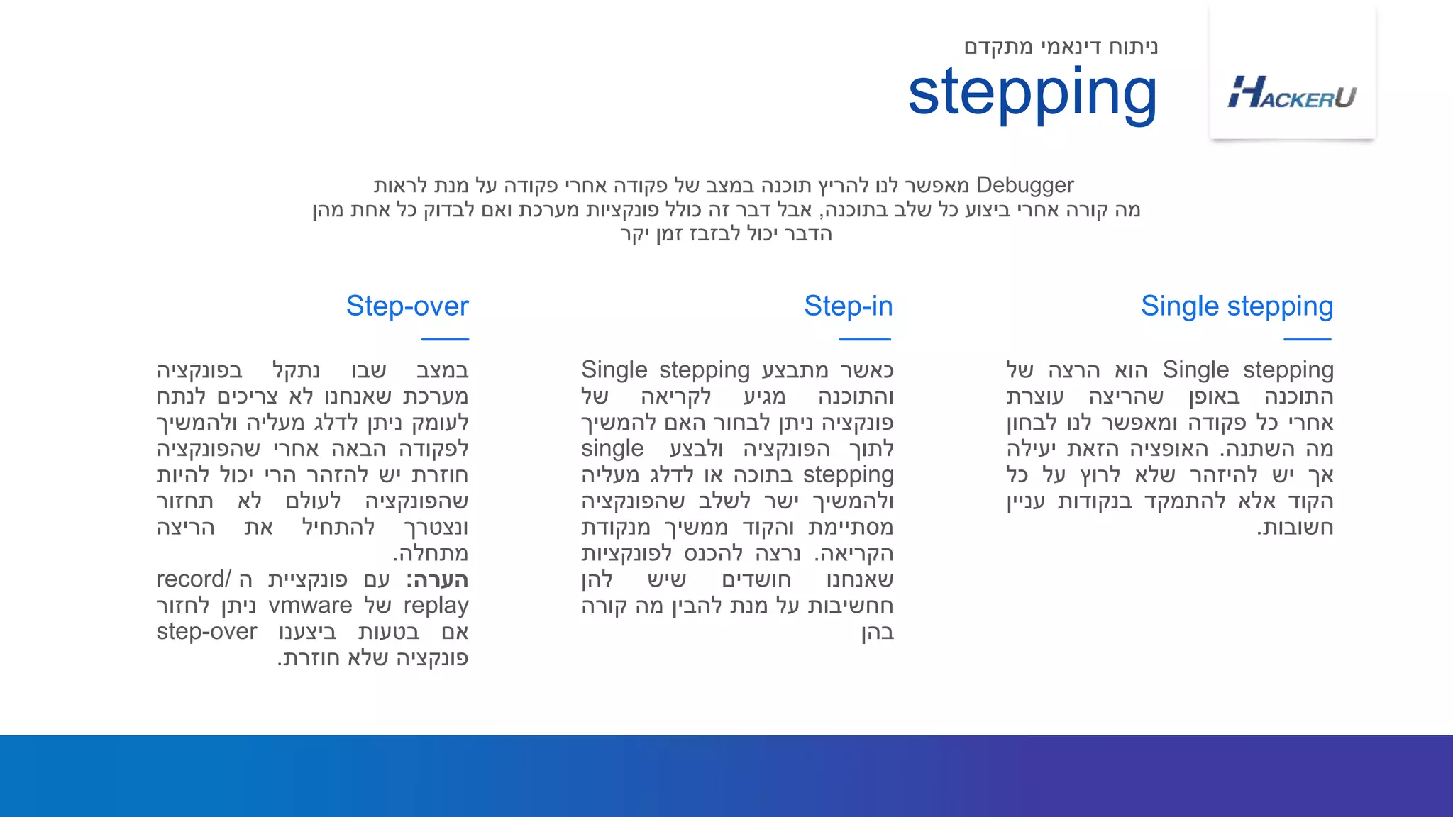 ‫במצב‬‫שבו‬‫נתקל‬‫בפונקציה‬
‫מערכת‬‫שאנחנו‬‫לא‬‫צריכים‬‫לנתח‬
‫לעומק‬‫ניתן‬‫לדלג‬‫מעליה‬‫ולהמשיך‬
‫לפקודה‬‫הבאה‬‫אחרי‬‫שהפונקציה‬
‫חוזרת‬‫יש‬‫להזהר‬‫הרי‬‫יכול‬‫להיות‬
‫שהפונקציה‬‫לעולם‬‫לא‬‫תחזור‬
‫ונצטרך‬‫להתחיל‬‫את‬‫הריצה‬
‫מתחלה‬.
‫הערה‬:‫עם‬‫פונקציית‬‫ה‬record/
replay‫של‬vmware‫ניתן‬‫לחזור‬
‫אם‬‫בטעות‬‫ביצענו‬step-over
‫פונקציה‬‫שלא‬‫חוזרת‬.
Step-over
‫כאשר‬‫מתבצע‬Single stepping
‫והתוכנה‬‫מגיע‬‫לקריאה‬‫של‬
‫פונקציה‬‫ניתן‬‫לבחור‬‫האם‬‫להמשיך‬
‫לתוך‬‫הפונקציה‬‫ולבצע‬single
stepping‫בתוכה‬‫או‬‫לדלג‬‫מעליה‬
‫ולהמשיך‬‫ישר‬‫לשלב‬‫שהפונקציה‬
‫מסתיימת‬‫והקוד‬‫ממשיך‬‫מנקודת‬
‫הקריאה‬.‫נרצה‬‫להכנס‬‫לפונקציות‬
‫שאנחנו‬‫חושדים‬‫שיש‬‫להן‬
‫חחשיבות‬‫על‬‫מנת‬‫להבין‬‫מה‬‫קורה‬
‫בהן‬
Single stepping‫הוא‬‫הרצה‬‫של‬
‫התוכנה‬‫באופן‬‫שהריצה‬‫עוצרת‬
‫אחרי‬‫כל‬‫פקודה‬‫ומאפשר‬‫לנו‬‫לבחון‬
‫מה‬‫השתנה‬.‫האופציה‬‫הזאת‬‫יעילה‬
‫אך‬‫יש‬‫להיזהר‬‫שלא‬‫לרוץ‬‫על‬‫כל‬
‫הקוד‬‫אלא‬‫להתמקד‬‫בנקודות‬‫עניין‬
‫חשובות‬.
Step-in Single stepping
stepping
‫מתקדם‬ ‫דינאמי‬ ‫ניתוח‬
Debugger‫לראות‬ ‫מנת‬ ‫על‬ ‫פקודה‬ ‫אחרי‬ ‫פקודה‬ ‫של‬ ‫במצב‬ ‫תוכנה‬ ‫להריץ‬ ‫לנו‬ ‫מאפשר‬
‫בתוכנה‬ ‫שלב‬ ‫כל‬ ‫ביצוע‬ ‫אחרי‬ ‫קורה‬ ‫מה‬,‫מהן‬ ‫אחת‬ ‫כל‬ ‫לבדוק‬ ‫ואם‬ ‫מערכת‬ ‫פונקציות‬ ‫כולל‬ ‫זה‬ ‫דבר‬ ‫אבל‬
‫יקר‬ ‫זמן‬ ‫לבזבז‬ ‫יכול‬ ‫הדבר‬
 