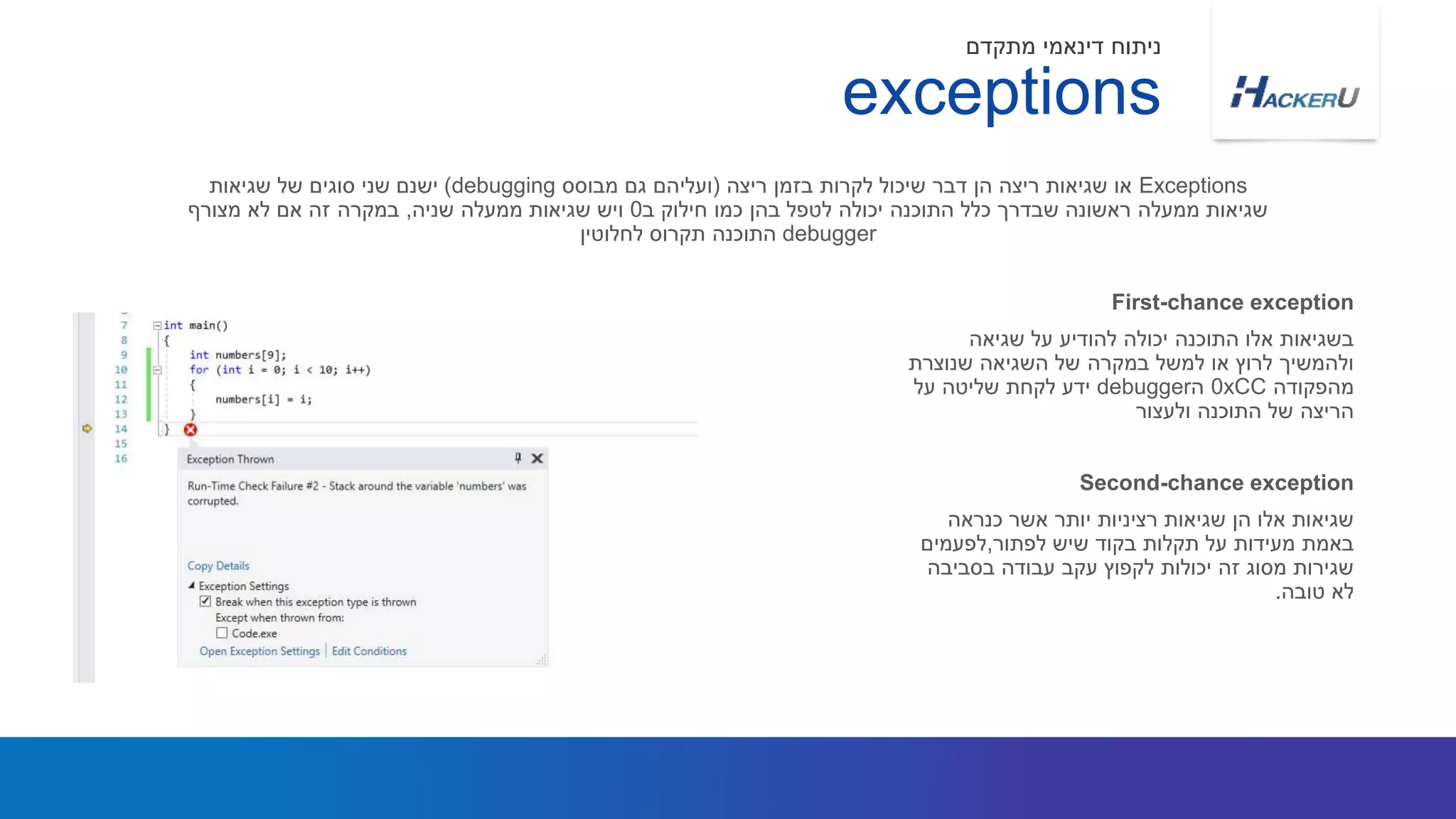 ‫שגיאה‬ ‫על‬ ‫להודיע‬ ‫יכולה‬ ‫התוכנה‬ ‫אלו‬ ‫בשגיאות‬
‫שנוצרת‬ ‫השגיאה‬ ‫של‬ ‫במקרה‬ ‫למשל‬ ‫או‬ ‫לרוץ‬ ‫ולהמשיך‬
‫מהפקודה‬0xCC‫ה‬debugger‫על‬ ‫שליטה‬ ‫לקחת‬ ‫ידע‬
‫ולעצור‬ ‫התוכנה‬ ‫של‬ ‫הריצה‬
Exceptions‫ריצה‬ ‫בזמן‬ ‫לקרות‬ ‫שיכול‬ ‫דבר‬ ‫הן‬ ‫ריצה‬ ‫שגיאות‬ ‫או‬(‫מבוסס‬ ‫גם‬ ‫ועליהם‬debugging)‫שגיאות‬ ‫של‬ ‫סוגים‬ ‫שני‬ ‫ישנם‬
‫ב‬ ‫חילוק‬ ‫כמו‬ ‫בהן‬ ‫לטפל‬ ‫יכולה‬ ‫התוכנה‬ ‫כלל‬ ‫שבדרך‬ ‫ראשונה‬ ‫ממעלה‬ ‫שגיאות‬0‫שניה‬ ‫ממעלה‬ ‫שגיאות‬ ‫ויש‬,‫מצורף‬ ‫לא‬ ‫אם‬ ‫זה‬ ‫במקרה‬
debugger‫לחלוטין‬ ‫תקרוס‬ ‫התוכנה‬
First-chance exception
exceptions
‫מתקדם‬ ‫דינאמי‬ ‫ניתוח‬
‫כנראה‬ ‫אשר‬ ‫יותר‬ ‫רציניות‬ ‫שגיאות‬ ‫הן‬ ‫אלו‬ ‫שגיאות‬
‫לפתור‬ ‫שיש‬ ‫בקוד‬ ‫תקלות‬ ‫על‬ ‫מעידות‬ ‫באמת‬,‫לפעמים‬
‫בסביבה‬ ‫עבודה‬ ‫עקב‬ ‫לקפוץ‬ ‫יכולות‬ ‫זה‬ ‫מסוג‬ ‫שגירות‬
‫טובה‬ ‫לא‬.
Second-chance exception
 