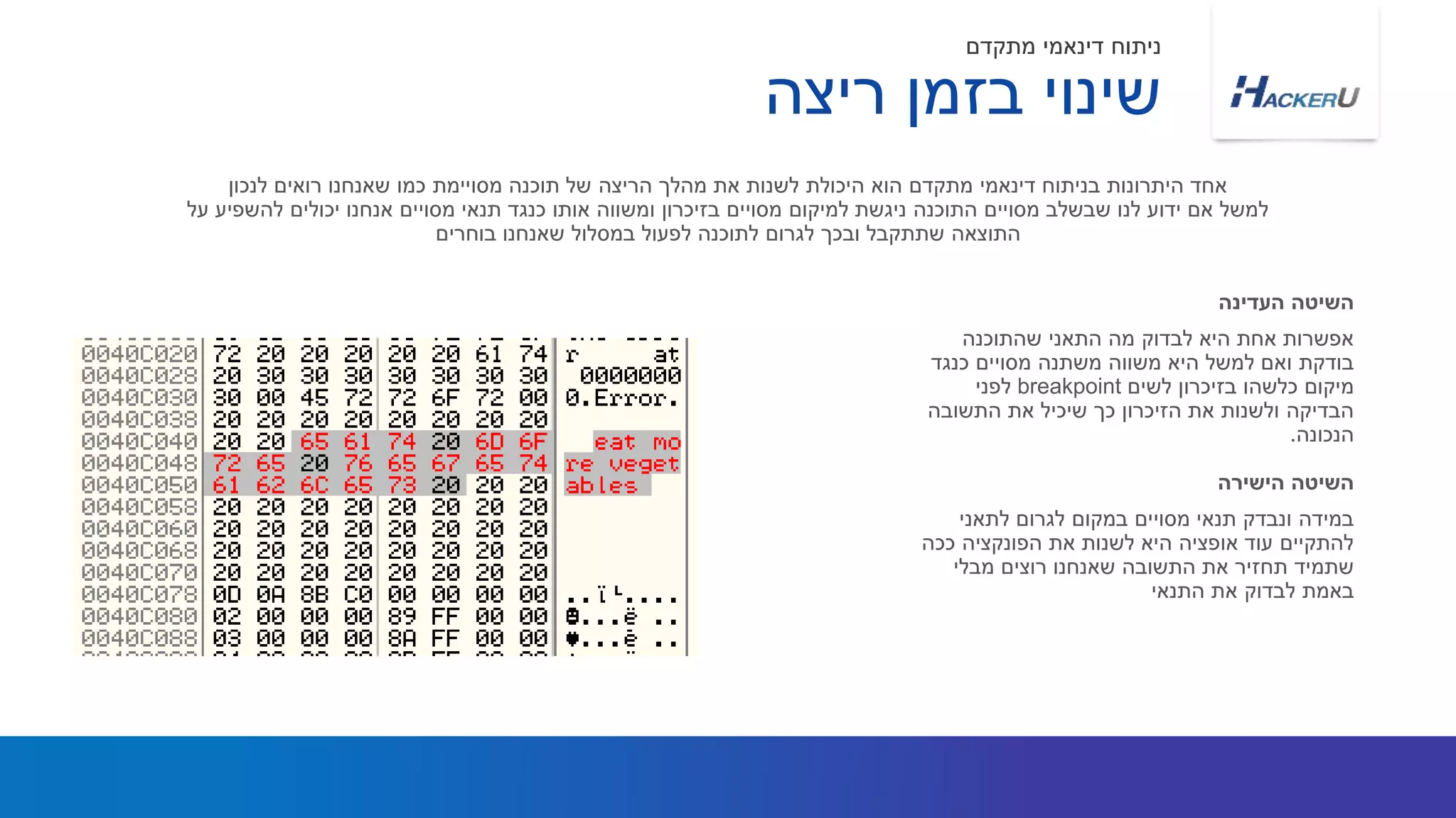 ‫שהתוכנה‬ ‫התאני‬ ‫מה‬ ‫לבדוק‬ ‫היא‬ ‫אחת‬ ‫אפשרות‬
‫כנגד‬ ‫מסויים‬ ‫משתנה‬ ‫משווה‬ ‫היא‬ ‫למשל‬ ‫ואם‬ ‫בודקת‬
‫לשים‬ ‫בזיכרון‬ ‫כלשהו‬ ‫מיקום‬breakpoint‫לפני‬
‫התשובה‬ ‫את‬ ‫שיכיל‬ ‫כך‬ ‫הזיכרון‬ ‫את‬ ‫ולשנות‬ ‫הבדיקה‬
‫הנכונה‬.
‫לנכון‬ ‫רואים‬ ‫שאנחנו‬ ‫כמו‬ ‫מסויימת‬ ‫תוכנה‬ ‫של‬ ‫הריצה‬ ‫מהלך‬ ‫את‬ ‫לשנות‬ ‫היכולת‬ ‫הוא‬ ‫מתקדם‬ ‫דינאמי‬ ‫בניתוח‬ ‫היתרונות‬ ‫אחד‬
‫על‬ ‫להשפיע‬ ‫יכולים‬ ‫אנחנו‬ ‫מסויים‬ ‫תנאי‬ ‫כנגד‬ ‫אותו‬ ‫ומשווה‬ ‫בזיכרון‬ ‫מסויים‬ ‫למיקום‬ ‫ניגשת‬ ‫התוכנה‬ ‫מסויים‬ ‫שבשלב‬ ‫לנו‬ ‫ידוע‬ ‫אם‬ ‫למשל‬
‫בוחרים‬ ‫שאנחנו‬ ‫במסלול‬ ‫לפעול‬ ‫לתוכנה‬ ‫לגרום‬ ‫ובכך‬ ‫שתתקבל‬ ‫התוצאה‬
‫העדינה‬ ‫השיטה‬
‫ריצה‬ ‫בזמן‬ ‫שינוי‬
‫מתקדם‬ ‫דינאמי‬ ‫ניתוח‬
‫לתאני‬ ‫לגרום‬ ‫במקום‬ ‫מסויים‬ ‫תנאי‬ ‫ונבדק‬ ‫במידה‬
‫ככה‬ ‫הפונקציה‬ ‫את‬ ‫לשנות‬ ‫היא‬ ‫אופציה‬ ‫עוד‬ ‫להתקיים‬
‫מבלי‬ ‫רוצים‬ ‫שאנחנו‬ ‫התשובה‬ ‫את‬ ‫תחזיר‬ ‫שתמיד‬
‫התנאי‬ ‫את‬ ‫לבדוק‬ ‫באמת‬
‫הישירה‬ ‫השיטה‬
 